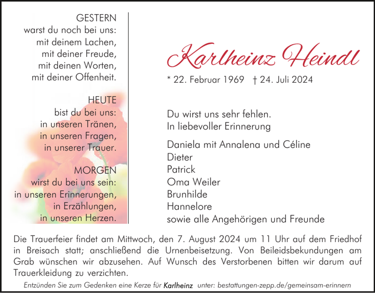 <p>GESTERN<br />warst du noch bei uns:<br />mit deinem Lachen,<br />mit deiner Freude,<br />mit deinen Worten,<br />mit deiner Offenheit.<br />HEUTE<br />bist du bei uns:<br />in unseren Tränen,<br />in unseren Fragen,<br />in unserer Trauer.<br />MORGEN<br />wirst du bei uns sein:<br />in unseren Erinnerungen,<br />in Erzählungen,<br />in unseren Herzen.</p><p>Karlheinz Heindl<br />* 22. Februar 1969 † 24. Juli 2024</p><p>Du wirst uns sehr fehlen.<br />In liebevoller Erinnerung<br />Daniela mit Annalena und Céline<br />Dieter<br />Patrick<br />Oma Weiler<br />Brunhilde<br />Hannelore<br />sowie alle Angehörigen und Freunde</p><p>Die Trauerfeier findet am Mittwoch, den 7. August 2024 um 11 Uhr auf dem Friedhof<br />in Breisach statt; anschließend die Urnenbeisetzung. Von Beileidsbekundungen am<br />Grab wünschen wir abzusehen. Auf Wunsch des Verstorbenen bitten wir darum auf<br />Trauerkleidung zu verzichten.<br />Entzünden Sie zum Gedenken eine Kerze für</p><p>unter: bestattungen-zepp.de/gemeinsam-erinnern</p>