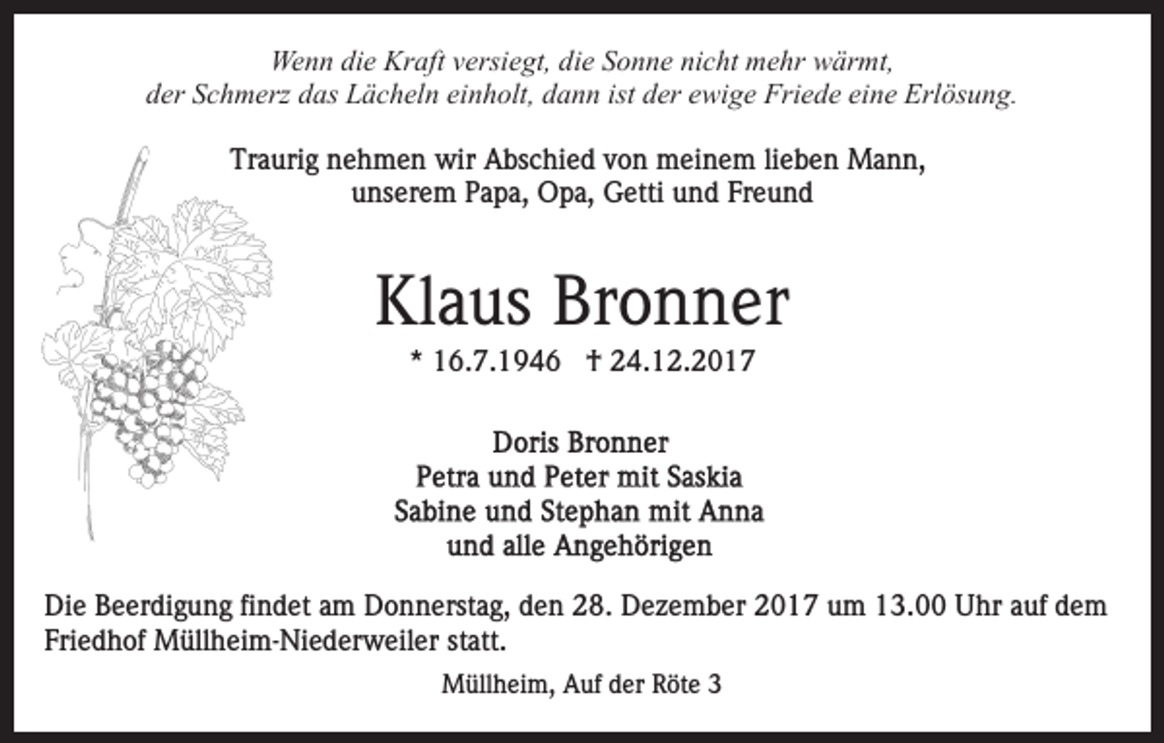<p>We<br />n n didie<br />e Kr<br />aft v versiegt,<br />ersi e gt, d die<br />i e Sonne<br />S o n n e nicht<br />ni c ht mehr<br />m e hr wärmt,<br />w är mt,<br />Wenn<br />Kraft<br />dder<br />er SSchmerz<br />c h m erz ddas<br />as Lächeln<br />L ä c h el n einholt,<br />ei n h olt, dann<br />d a n n ist der<br />d er ewige<br />e wi ge Friede<br />Fri e d e ei<br />n e Erlösung.<br />Erl ös u n g.<br />eine<br />Traurig<br />Tr<br />a uri g nnehmen<br />e h m e n wir<br />wir Abschied<br />A bs c hi e d von<br />v o n meinem<br />m ei n e m lilieben<br />e b e n Mann,<br />M a n n,<br />unserem<br />u ns er e m PPapa,<br />a p a, Opa,<br />O p a, Getti<br />G et ti und<br />u n d Freund<br />Fr e u n d</p><p>Klaus<br />Bronner<br />Kl<br />a us Br<br />o n n er<br />** 16.7.1946<br />1 6. 7. 1 9 4 6 †<br />† 24.12.2017<br />2 4. 1 2. 2 0 1 7</p><p>Die<br />Di<br />e BBeerdigung<br />e er di g u n g fifindet<br />n d et aam<br />m Donnerstag,<br />D o n n erst a g, den<br />d e n 28.<br />2 8. Dezember<br />D ez e m b er 2017<br />2 0 1 7 um<br />u m 13.00<br />1 3. Uhr<br />U hr auf<br />a uf dem<br />de m<br />Friedhof<br />Fri e d h of Müllheim-Niederweiler<br />M üll h ei m- Ni e d er w eil er st<br />statt.<br />att.<br />Müllheim,<br />M üll h ei m, AAuf<br />uf d der<br />er RRöte<br />öt e</p>