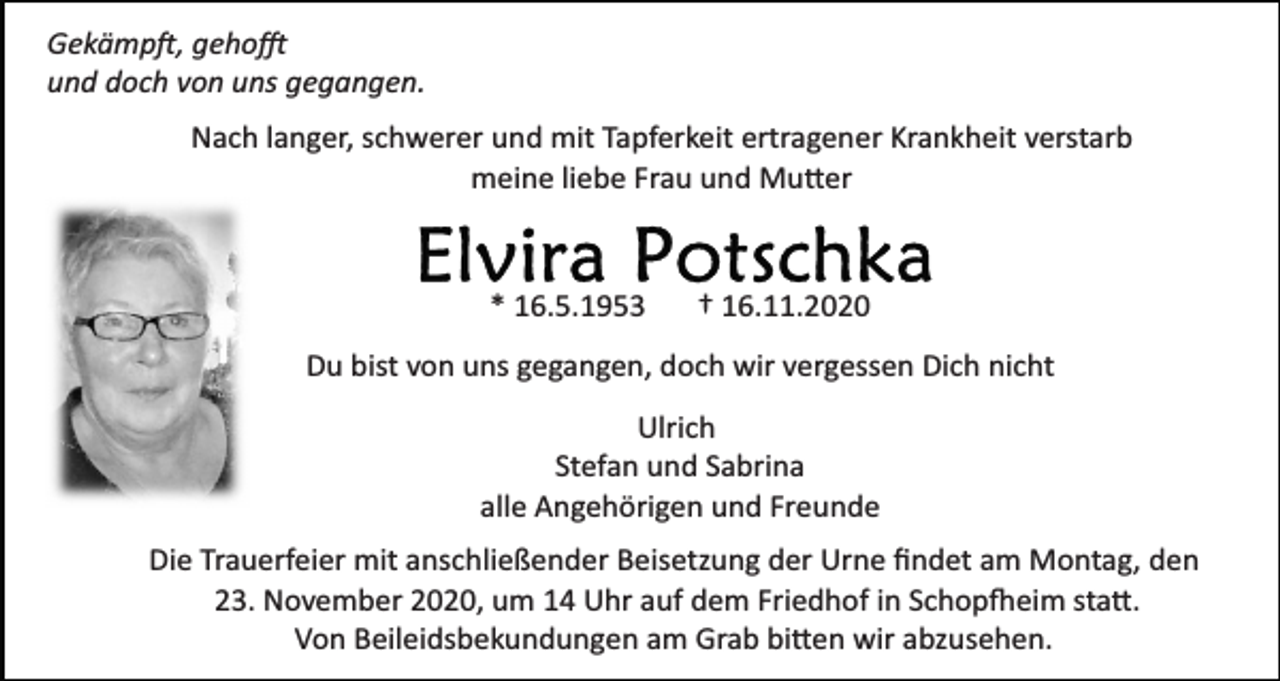 <p>Gekämp�, geho�<br />und doch von uns gegangen.<br />Nach langer, schwerer und mit Tapferkeit ertragener Krankheit verstarb<br />meine liebe Frau und Mu�er</p><p>* 16.5.1953</p><p>† 16.11.2020</p><p>Du bist von uns gegangen, doch wir vergessen Dich nicht<br />Ulrich<br />Stefan und Sabrina<br />alle Angehörigen und Freunde<br />Die Trauerfeier mit anschließender Beisetzung der Urne ﬁndet am Montag, den<br />23. November 2020, um 14 Uhr auf dem Friedhof in Schop�eim sta�.<br />Von Beileidsbekundungen am Grab bi�en wir abzusehen.</p>
