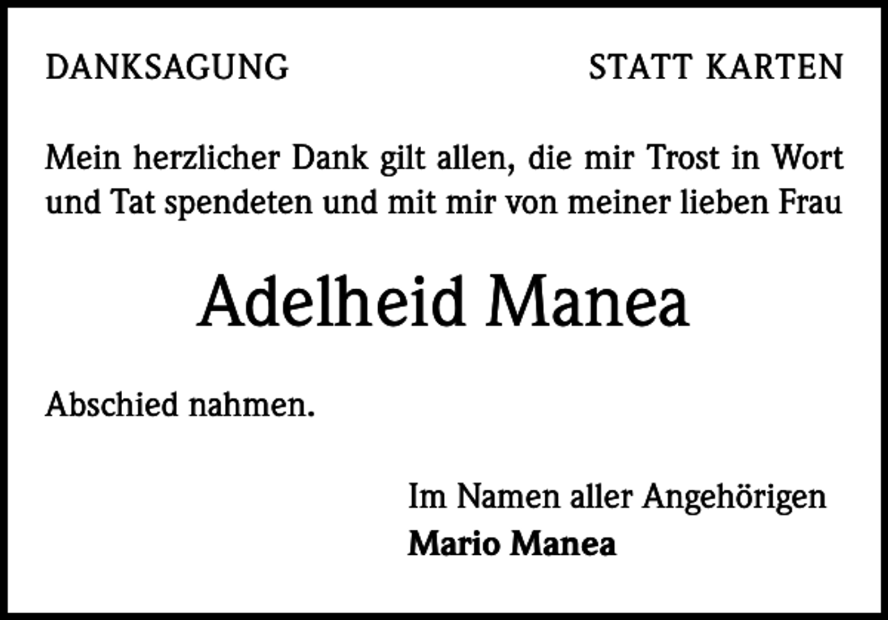 <p>DANKSAGUNG</p><p>STATT KARTEN</p><p>Mein herzlicher Dank gilt allen, die mir Trost in Wort<br />und Tat spendeten und mit mir von meiner lieben Frau</p><p>Adelheid Manea<br />Abschied nahmen.<br />Im Namen aller Angehörigen<br />Mario Manea</p>