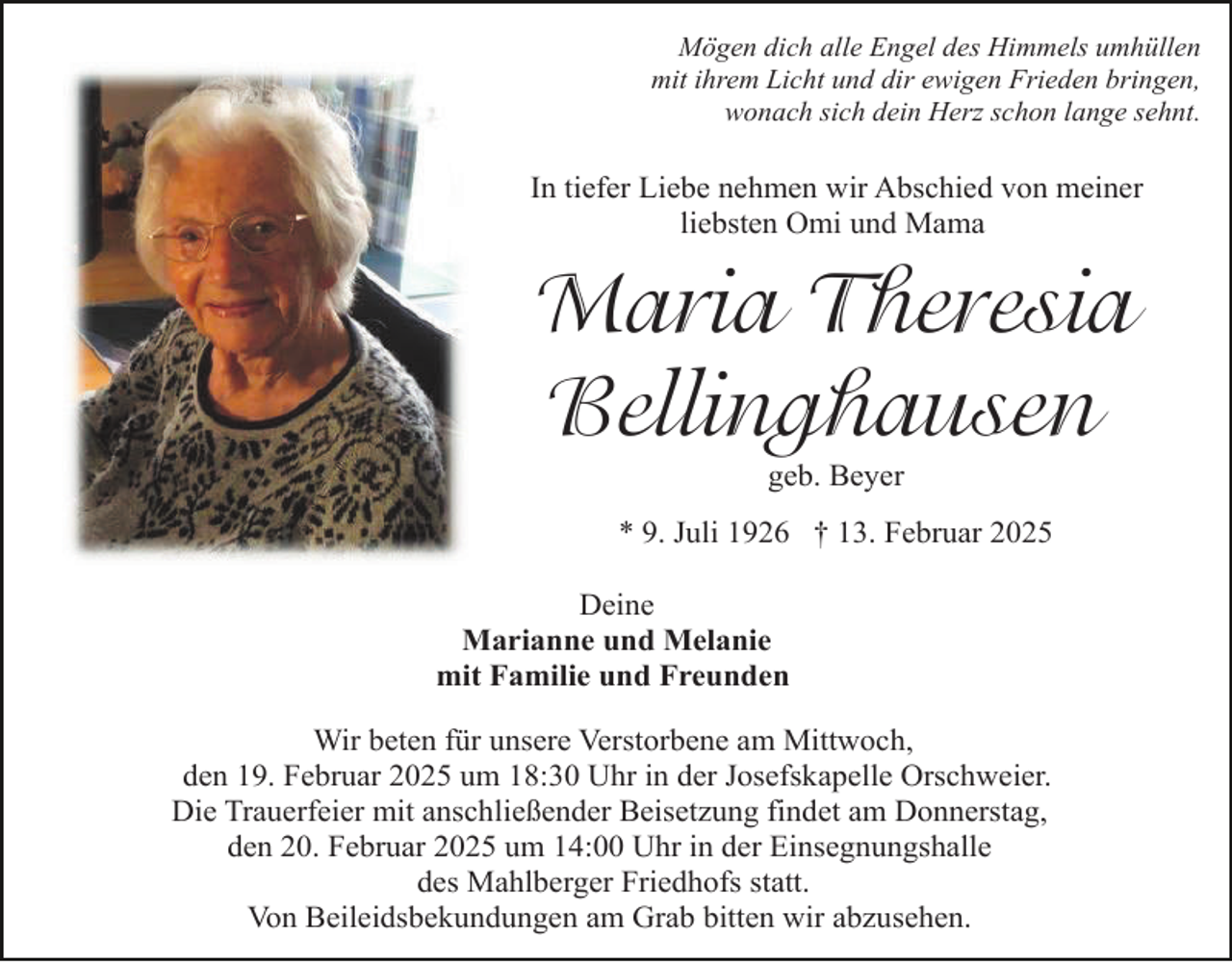 <p>Mögen dich alle Engel des Himmels umhüllen<br />mit ihrem Licht und dir ewigen Frieden bringen,<br />wonach sich dein Herz schon lange sehnt.</p><p>In tiefer Liebe nehmen wir Abschied von meiner<br />liebsten Omi und Mama</p><p>Maria Theresia<br />Bellinghausen<br />geb. Beyer</p><p>* 9. Juli 1926 † 13. Februar 2025<br />Deine<br />Marianne und Melanie<br />mit Familie und Freunden<br />Wir beten für unsere Verstorbene am Mittwoch,<br />den 19. Februar 2025 um 18:30 Uhr in der Josefskapelle Orschweier.<br />Die Trauerfeier mit anschließender Beisetzung findet am Donnerstag,<br />den 20. Februar 2025 um 14:00 Uhr in der Einsegnungshalle<br />des Mahlberger Friedhofs statt.<br />Von Beileidsbekundungen am Grab bitten wir abzusehen.</p>