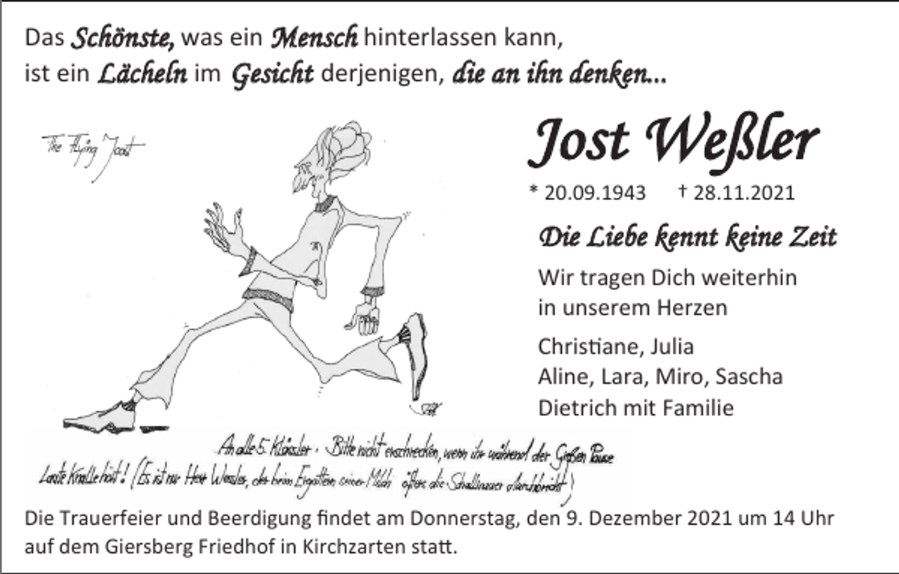 <p>Das Schönste, was ein Mensch hinterlassen kann,<br />ist ein Lächeln im Gesicht derjenigen, die an ihn denken...</p><p>Jost Weßler<br />* 20.09.1943</p><p>† 28.11.2021</p><p>Die Liebe kennt keine Zeit<br />Wir tragen Dich weiterhin<br />in unserem Herzen<br />Christiane, Julia<br />Aline, Lara, Miro, Sascha<br />Dietrich mit Familie</p><p>Die Trauerfeier und Beerdigung findet am Donnerstag, den 9. Dezember 2021 um 14 Uhr<br />auf dem Giersberg Friedhof in Kirchzarten statt.</p>