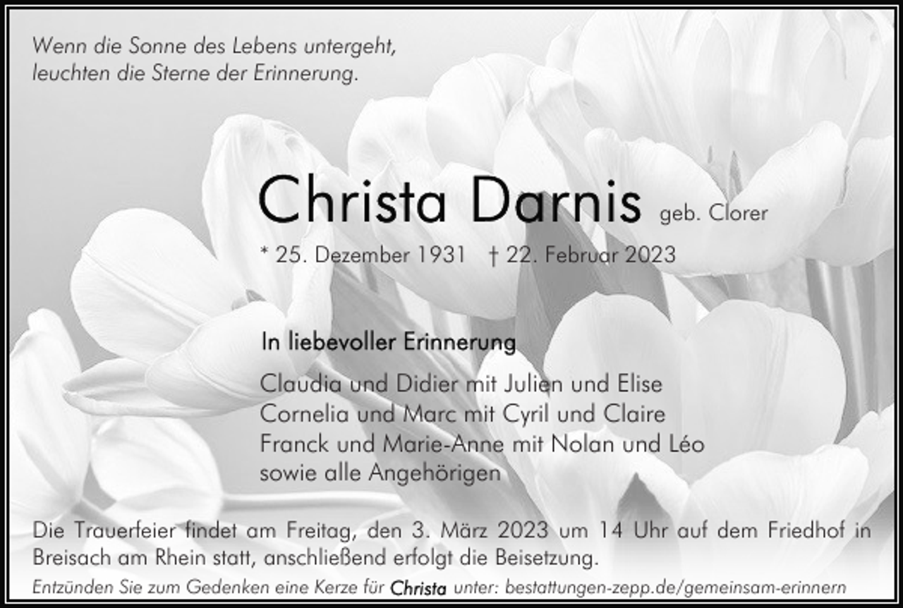 <p>Wenn die Sonne des Lebens untergeht,<br />leuchten die Sterne der Erinnerung.</p><p>geb. Clorer<br />* 25. Dezember 1931 † 22. Februar 2023</p><p>Claudia und Didier mit Julien und Elise<br />Cornelia und Marc mit Cyril und Claire<br />Franck und Marie-Anne mit Nolan und Léo<br />sowie alle Angehörigen<br />Die Trauerfeier findet am Freitag, den 3. März 2023 um 14 Uhr auf dem Friedhof in<br />Breisach am Rhein statt, anschließend erfolgt die Beisetzung.<br />Entzünden Sie zum Gedenken eine Kerze für</p><p>unter: bestattungen-zepp.de/gemeinsam-erinnern</p>
