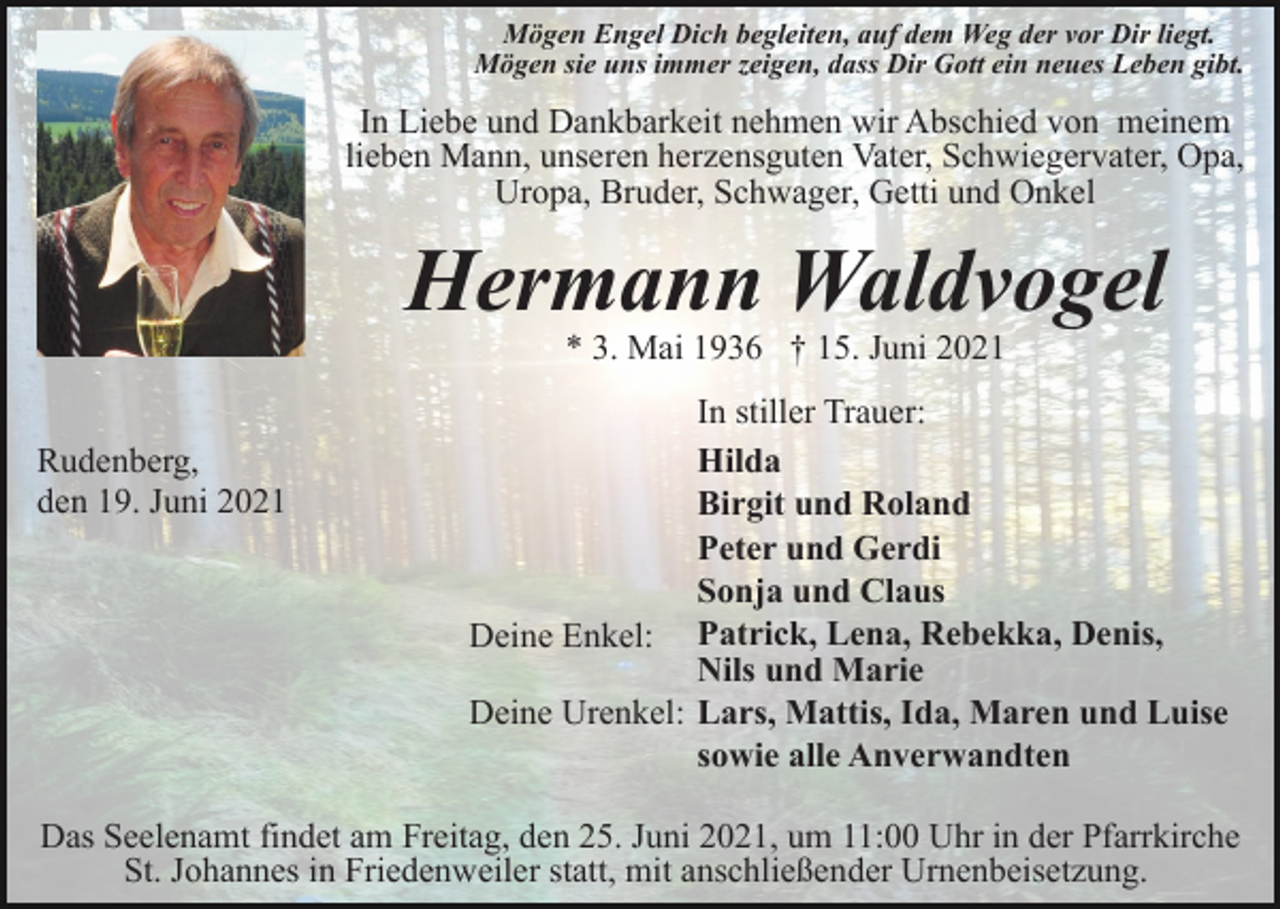 <p>Mögen Engel Dich begleiten, auf dem Weg der vor Dir liegt.<br />Mögen sie uns immer zeigen, dass Dir Gott ein neues Leben gibt.</p><p>In Liebe und Dankbarkeit nehmen wir Abschied von meinem<br />lieben Mann, unseren herzensguten Vater, Schwiegervater, Opa,<br />Uropa, Bruder, Schwager, Getti und Onkel</p><p>Hermann Waldvogel<br />* 3. Mai 1936 † 15. Juni 2021</p><p>Rudenberg,<br />den 19. Juni 2021</p><p>In stiller Trauer:<br />Hilda<br />Birgit und Roland<br />Peter und Gerdi<br />Sonja und Claus<br />Deine Enkel: Patrick, Lena, Rebekka, Denis,<br />Nils und Marie<br />Deine Urenkel: Lars, Mattis, Ida, Maren und Luise<br />sowie alle Anverwandten</p><p>Das Seelenamt findet am Freitag, den 25. Juni 2021, um 11:00 Uhr in der Pfarrkirche<br />St. Johannes in Friedenweiler statt, mit anschließender Urnenbeisetzung.</p>