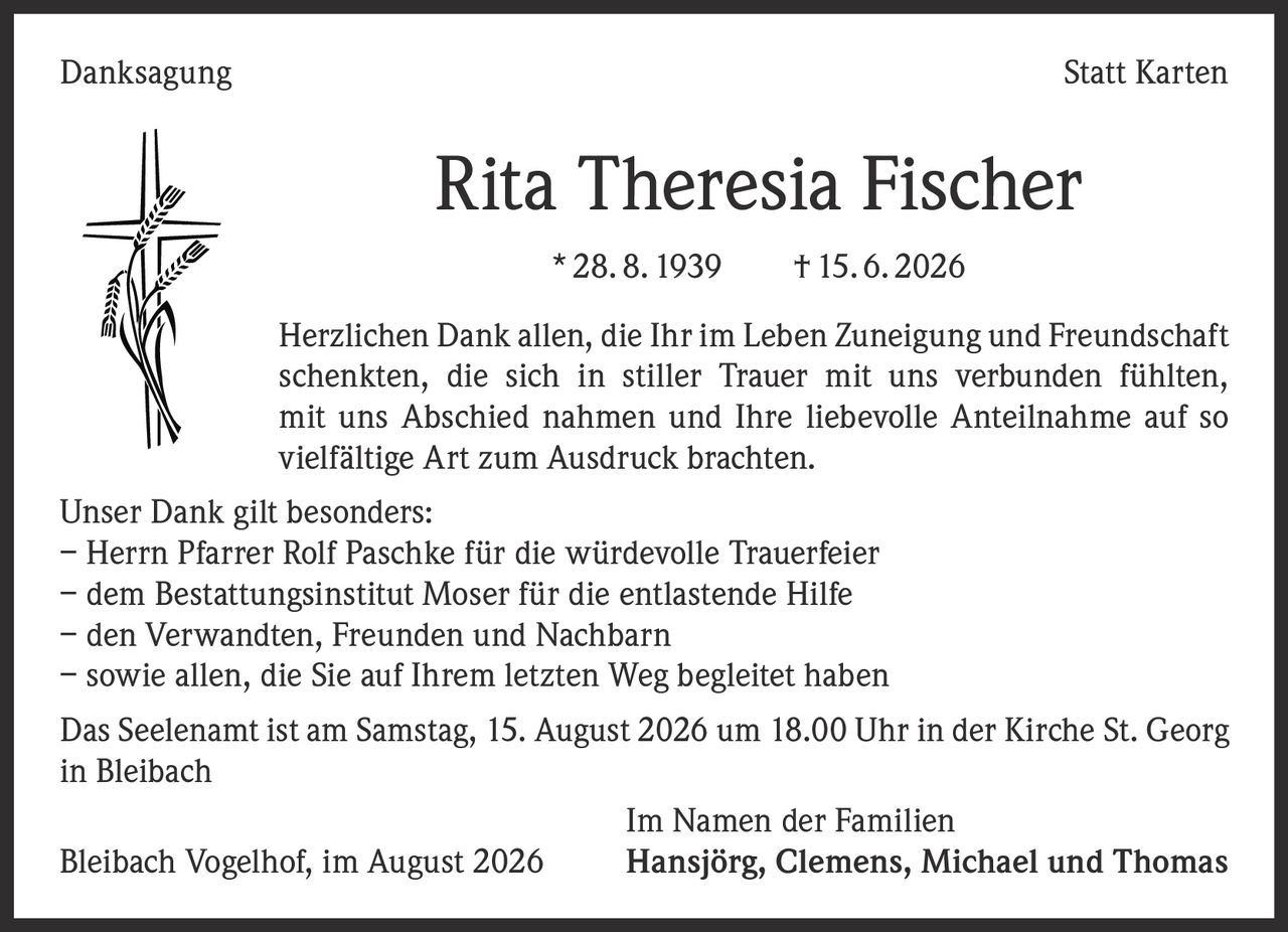 <p><strong>Danksagung Statt Karten</strong></p>

<p><strong>Rita Theresia Fischer</strong><br>* 28. 8. 1939 † 15. 6. 2026</p>

<p>Herzlichen Dank allen, die Ihr im Leben Zuneigung und Freundschaft schentkten, die sich in stiller Trauer mit uns verbunden fühlten, mit uns Abschied nahmen und Ihre liebevolle Anteilnahme auf so vielfältige Art zum Ausdruck brachten.</p>

<p>Unser Dank gilt besonders:</p>
<p>– Herrn Pfarrer Rolf Paschke für die würdevolle Trauerfeier<br>
– dem Bestattungsinstitut Moser für die entlastende Hilfe<br>
– den Verwandten, Freunden und Nachbarn<br>
– sowie allen, die Sie auf Ihrem letzten Weg begleitet haben</p>

<p>Das Seelenamt ist am Samstag, 15. August 2026 um 18.00 Uhr in der Kirche St. Georg in Bleibach</p>

<p>Im Namen der Familien<br>
Bleibach Vogelhof, im August 2026<br>
<strong>Hansjörg, Clemens, Michael und Thomas</strong></p>