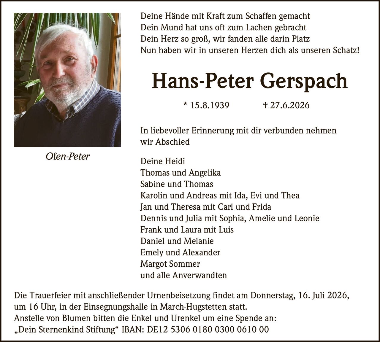 <p>Deine Hände mit Kraft zum Schaffen gemacht<br>
Dein Mund hat uns oft zum Lachen gebracht<br>
Dein Herz so groß, wir fanden alle darin Platz<br>
Nun haben wir in unseren Herzen dich als unseren Schatz!</p>

<p><strong>Hans-Peter Gerspach</strong><br>
* 15.8.1939 † 27.6.2026</p>

<p>In liebevoller Erinnerung mit dir verbunden nehmen wir Abschied</p>

<p>Deine Heidi<br>
Thomas und Angelika<br>
Sabine und Thomas<br>
Karolin und Andreas mit Ida, Evi und Thea<br>
Jan und Theresa mit Carl und Frida<br>
Dennis und Julia mit Sophia, Amelie und Leonie<br>
Frank und Laura mit Luis<br>
Daniel und Melanie<br>
Emely und Alexander<br>
Margot Sommer<br>
und alle Anverwandten</p>

<p>Die Trauerfeier mit anschließender Urnenbeisetzung findet am Donnerstag, 16. Juli 2026, um 16 Uhr, in der Einsegnungshalle in March-Hugstetten statt.</p>

<p>Anstelle von Blumen bitten die Enkel und Urenkel um eine Spende an:<br>
„Dein Sternenkind Stiftung" IBAN: DE12 5306 0180 0300 0610 00</p>