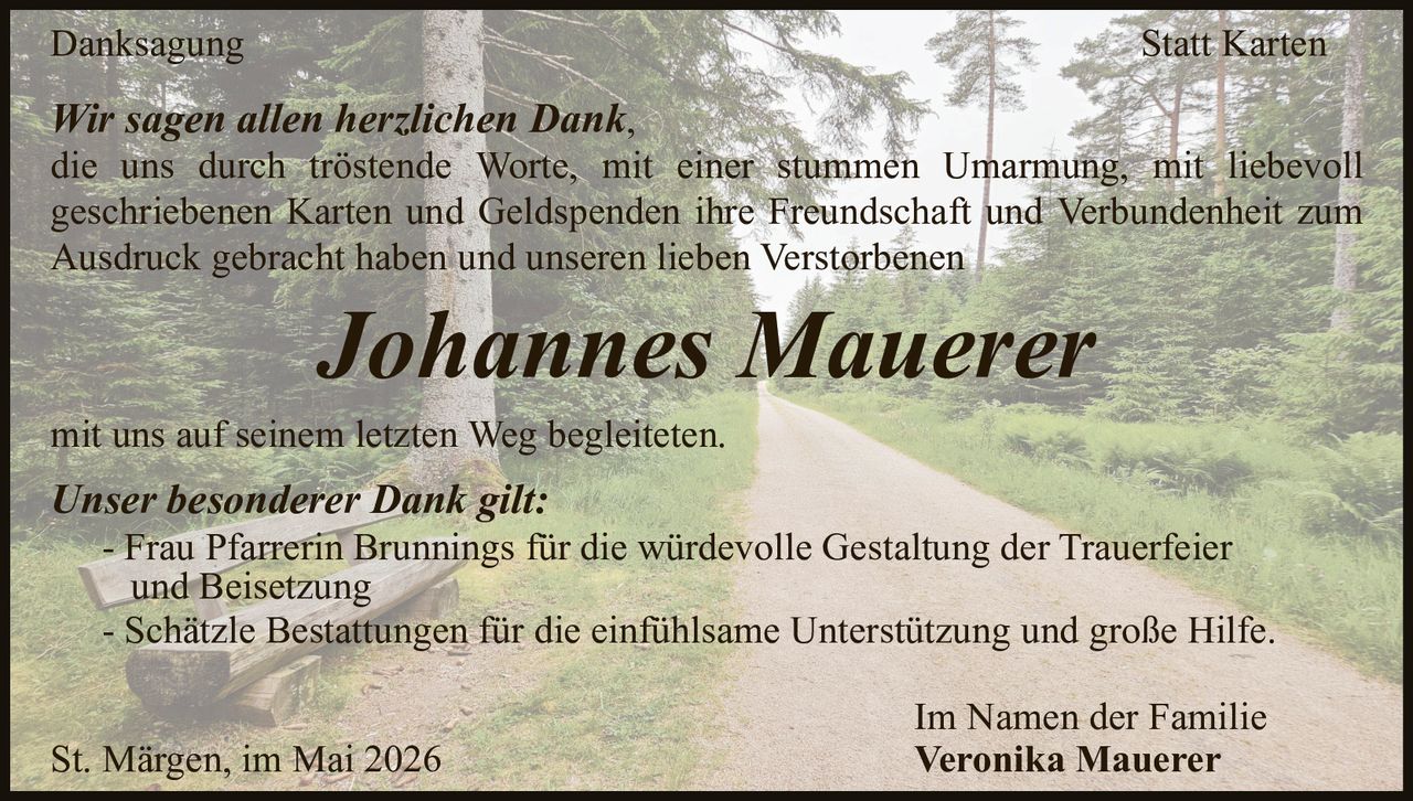 <p>Danksagung Statt Karten</p><p>Wir sagen allen herzlichen Dank, die uns durch tröstende Worte, mit einer stummen Umarmung, mit liebevoll geschriebenen Karten und Geldspenden ihre Freundschaft und Verbundenheit zum Ausdruck gebracht haben und unseren lieben Verstorbenen <strong>Johannes Mauerer</strong> mit uns auf seinem letzten Weg begleiteten.</p><p><strong>Unser besonderer Dank gilt:</strong><br>- Frau Pfarrerin Brunnings für die würdevolle Gestaltung der Trauerfeier und Beisetzung<br>- Schätzle Bestattungen für die einfühlsame Unterstützung und große Hilfe.</p><p>St. Märgen, im Mai 2026<br>Im Namen der Familie<br>Veronika Mauerer</p>