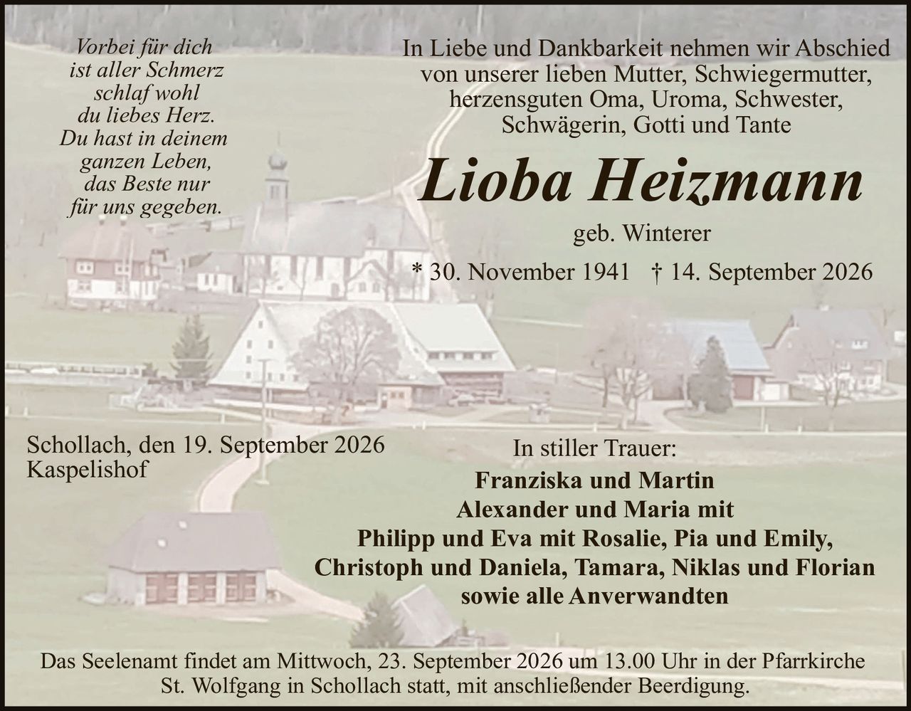 <p><i>Vorbei für dich<br>ist aller Schmerz<br>schlaf wohl<br>du liebes Herz.<br>Du hast in deinem<br>ganzen Leben,<br>das Beste nur<br>für uns gegeben.</i></p>

<p>In Liebe und Dankbarkeit nehmen wir Abschied von unserer lieben Mutter, Schwiegermutter, herzensguten Oma, Uroma, Schwester, Schwägerin, Gotti und Tante</p>

<p><strong>Lioba Heizmann</strong></p>

<p>geb. Winterer</p>

<p>* 30. November 1941 † 14. September 2026</p>

<p>Schollach, den 19. September 2026<br>Kaspelis hof</p>

<p>In stiller Trauer:<br><strong>Franziska und Martin<br>Alexander und Maria mit<br>Philipp und Eva mit Rosalie, Pia und Emily,<br>Christoph und Daniela, Tamara, Niklas und Florian<br>sowie alle Anverwandten</strong></p>

<p>Das Seelena mt findet am Mittwoch, 23. September 2026 um 13.00 Uhr in der Pfarrkirche St. Wolfgang in Schollach statt, mit anschließender Beerdigung.</p>