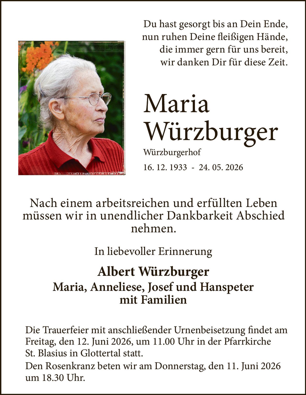 <p>Du hast gesorgt bis an Dein Ende, nun ruhen Deine fleißigen Hände, die immer gern für uns bereit, wir danken Dir für diese Zeit.</p>

<p><strong>Maria Würzburger</strong><br>Würzburgerhof<br>16. 12. 1933 - 24. 05. 2026</p>

<p>Nach einem arbeitsreichen und erfüllten Leben müssen wir in unendlicher Dankbarkeit Abschied nehmen.</p>

<p><i>In liebevoller Erinnerung</i></p>

<p><strong>Albert Würzburger</strong><br>Maria, Anneliese, Josef und Hanspeter<br>mit Familien</p>

<p>Die Trauerfeier mit anschließender Urnenbeisetzung findet am Freitag, den 12. Juni 2026, um 11.00 Uhr in der Pfarrkirche St. Blasius in Glottertal statt.<br>Den Rosenkranz beten wir am Donnerstag, den 11. Juni 2026 um 18.30 Uhr.</p>
