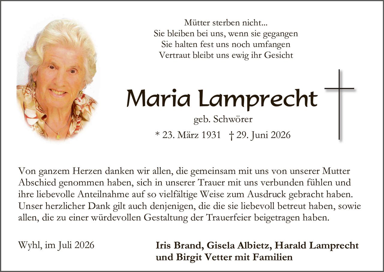 <p><i>Mütter sterben nicht...
Sie bleiben bei uns, wenn sie gegangen
Sie halten fest uns noch umfangen
Vertraut bleibt uns ewig ihr Gesicht</i></p>

<p><strong>Maria Lamprecht</strong><br>geb. Schwörer<br>* 23. März 1931 † 29. Juni 2026</p>

<p>Von ganzem Herzen danken wir allen, die gemeinsam mit uns von unserer Mutter Abschied genommen haben, sich in unserer Trauer mit uns verbunden fühlen und ihre liebevolle Anteilnahme auf so vielfältige Weise zum Ausdruck gebracht haben. Unser herzlicher Dank gilt auch denjenigen, die die sie liebevoll betreut haben, sowie allen, die zu einer würdevollen Gestaltung der Trauerfeier beigetragen haben.</p>

<p>Wyhl, im Juli 2026&nbsp;&nbsp;&nbsp;&nbsp;&nbsp;&nbsp;&nbsp;&nbsp;&nbsp;&nbsp;&nbsp;&nbsp;&nbsp;&nbsp;&nbsp;&nbsp;&nbsp;&nbsp;&nbsp;<strong>Iris Brand, Gisela Albietz, Harald Lamprecht und Birgit Vetter mit Familien</strong></p>