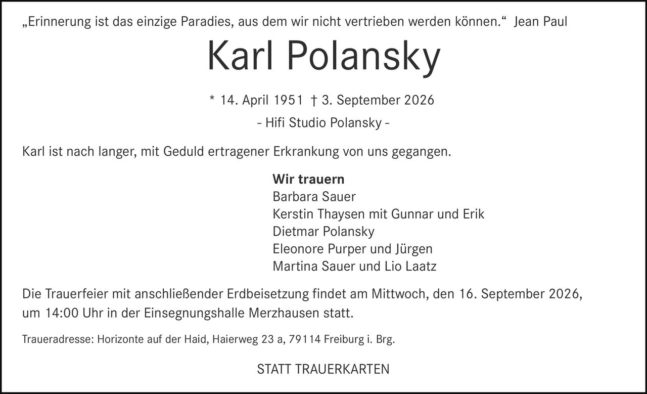 <p>„Erinnerung ist das einzige Paradies, aus dem wir nicht vertrieben werden können." Jean Paul</p>

<p><strong>Karl Polansky</strong><br>* 14. April 1951 † 3. September 2026<br>- Hifi Studio Polansky -</p>

<p>Karl ist nach langer, mit Geduld ertragener Erkrankung von uns gegangen.</p>

<p><strong>Wir trauern</strong><br>Barbara Sauer<br>Kerstin Thaysen mit Gunnar und Erik<br>Dietmar Polansky<br>Eleonore Purper und Jürgen<br>Martina Sauer und Lio Laatz</p>

<p>Die Trauerfeier mit anschließender Erdbeisetzung findet am Mittwoch, den 16. September 2026, um 14:00 Uhr in der Einsegnungshalle Merzhausen statt.</p>

<p>Traueradresse: Horizonte auf der Haid, Haierweg 23 a, 79114 Freiburg i. Brg.</p>

<p><strong>STATT TRAUERKARTEN</strong></p>