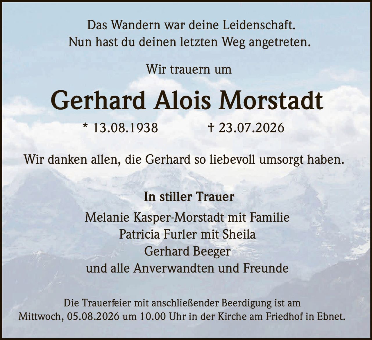 <p>Das Wandern war deine Leidenschaft.</p><p>Nun hast du deinen letzten Weg angetreten.</p><p>Wir trauern um</p><p><strong>Gerhard Alois Morstadt</strong></p><p>* 13.08.1938 † 23.07.2026</p><p>Wir danken allen, die Gerhard so liebevoll umsorgt haben.</p><p>In stiller Trauer</p><p>Melanie Kasper-Morstadt mit Familie<br>Patricia Furler mit Sheila<br>Gerhard Beeger<br>und alle Anverwandten und Freunde</p><p>Die Trauerfeier mit anschließender Beerdigung ist am Mittwoch, 05.08.2026 um 10.00 Uhr in der Kirche am Friedhof in Ebnet.</p>