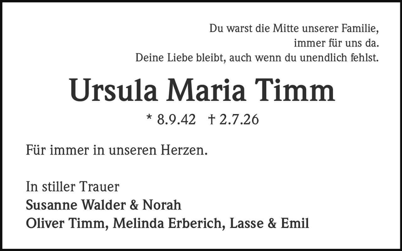<p>Du warst die Mitte unserer Familie, immer für uns da.<br/>Deine Liebe bleibt, auch wenn du unendlich fehlst.</p><p><strong>Ursula Maria Timm</strong><br/>* 8.9.42 † 2.7.26</p><p>Für immer in unseren Herzen.</p><p>In stiller Trauer<br/><strong>Susanne Walder & Norah</strong><br/><strong>Oliver Timm, Melinda Erberich, Lasse & Emil</strong></p>