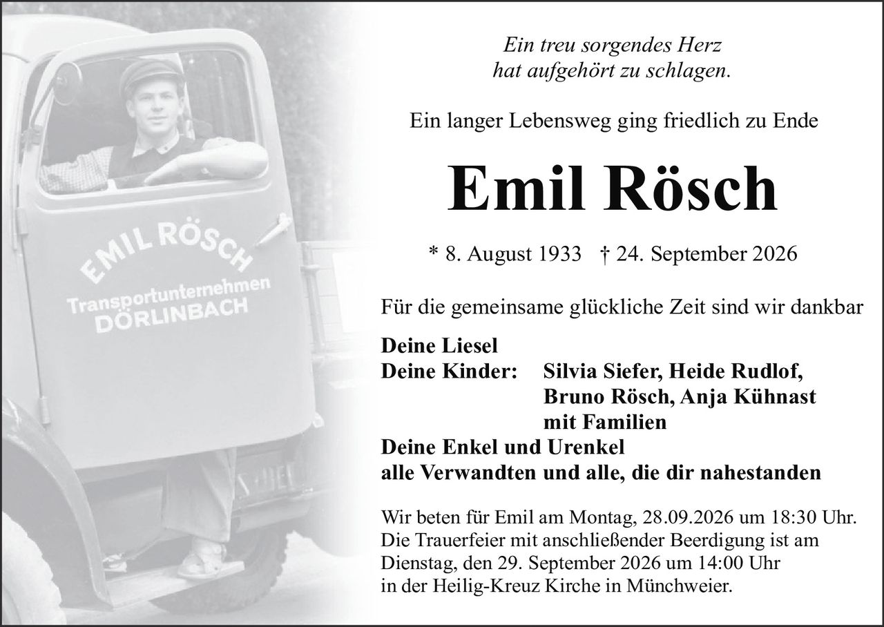 <p><i>Ein treu sorgendes Herz<br>hat aufgehört zu schlagen.</i></p><p>Ein langer Lebensweg ging friedlich zu Ende</p><p><strong>Emil Rösch</strong></p><p>* 8. August 1933 † 24. September 2026</p><p>Für die gemeinsame glückliche Zeit sind wir dankbar</p><p><strong>Deine Liesel<br>Deine Kinder:</strong> Silvia Siefer, Heide Rudlof, Bruno Rösch, Anja Kühnast mit Familien<br><strong>Deine Enkel und Urenkel<br>alle Verwandten und alle, die dir nahestanden</strong></p><p>Wir beten für Emil am Montag, 28.09.2026 um 18:30 Uhr. Die Trauerfeier mit anschließender Beerdigung ist am Dienstag, den 29. September 2026 um 14:00 Uhr in der Heilig-Kreuz Kirche in Münchweier.</p>