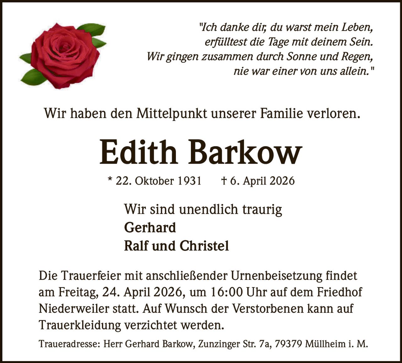 "Ich danke dir, du warst mein Leben,
erfülltest die Tage mit deinem Sein.
Wir gingen zusammen durch Sonne und Regen,
nie war einer von uns allein."

Wir haben den Mittelpunkt unserer Familie verloren.

Edith Barkow
* 22. Oktober 1931

† 6. April 2026

Wir sind unendlich traurig
Gerhard
Ralf und Christel
Die Trauerfeier mit anschließender Urnenbeisetzung findet
am Freitag, 24. April 2026, um 16:00 Uhr auf dem Friedhof
Niederweiler statt. Auf Wunsch der Verstorbenen kann auf
Trauerkleidung verzichtet werden.
Traueradresse: Herr Gerhard Barkow, Zunzinger Str. 7a, 79379 Müllheim i. M.