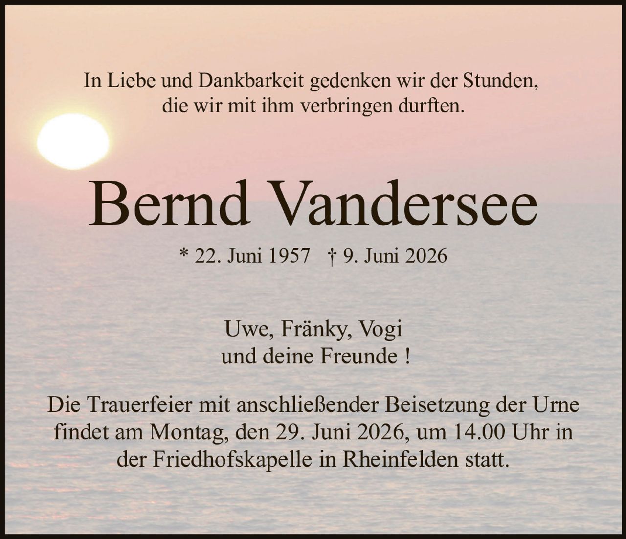 <p>In Liebe und Dankbarkeit gedenken wir der Stunden, die wir mit ihm verbringen durften.</p>

<p><strong>Bernd Vandersee</strong><br>
* 22. Juni 1957 † 9. Juni 2026</p>

<p>Uwe, Fränky, Vogi<br>
und deine Freunde !</p>

<p>Die Trauerfeier mit anschließender Beisetzung der Urne findet am Montag, den 29. Juni 2026, um 14.00 Uhr in der Friedhofskapelle in Rheinfelden statt.</p>