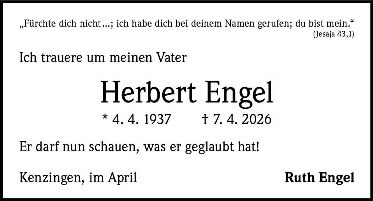 „Fürchte dich nicht …; ich habe dich bei deinem Namen gerufen; du bist mein.“



(Jesaja 43,1)

Ich trauere um meinen Vater

Herbert Engel
* 4. 4. 1937   † 7. 4. 2026

Er darf nun schauen, was er geglaubt hat!
Kenzingen, im April

Ruth Engel
