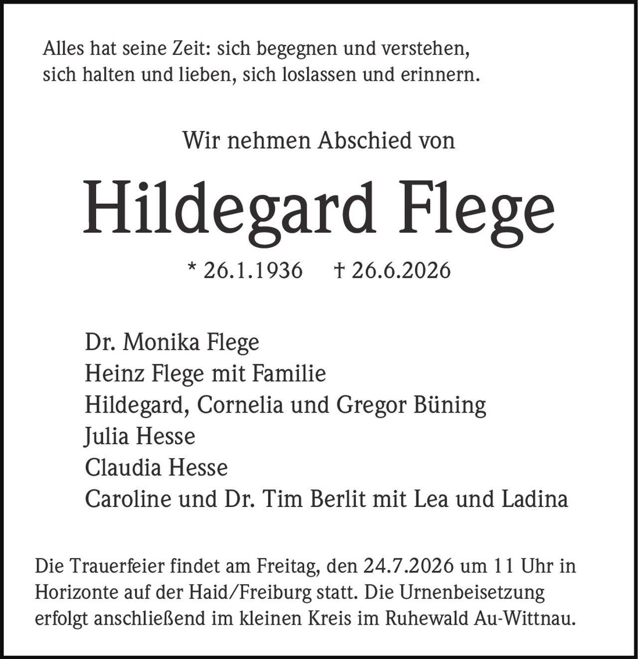 <p>Alles hat seine Zeit: sich begegnen und verstehen, sich halten und lieben, sich loslassen und erinnern.</p>

<p>Wir nehmen Abschied von</p>

<p><strong>Hildegard Flege</strong></p>

<p>* 26.1.1936 † 26.6.2026</p>

<p>Dr. Monika Flege<br>
Heinz Flege mit Familie<br>
Hildegard, Cornelia und Gregor Büning<br>
Julia Hesse<br>
Claudia Hesse<br>
Caroline und Dr. Tim Berlit mit Lea und Ladina</p>

<p>Die Trauerfeier findet am Freitag, den 24.7.2026 um 11 Uhr in Horizonte auf der Haid/Freiburg statt. Die Urnenbeisetzung erfolgt anschließend im kleinen Kreis im Ruhewald Au-Wittnau.</p>