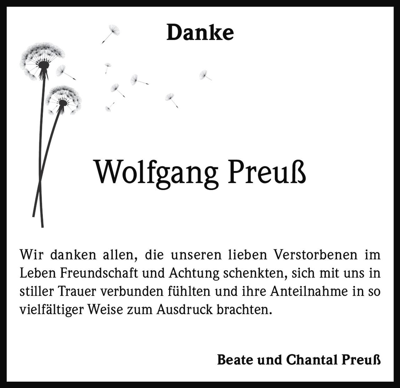<p><strong>Danke</strong></p><p><strong>Wolfgang Preuß</strong></p><p>Wir danken allen, die unseren lieben Verstorbenen im Leben Freundschaft und Achtung schenkten, sich mit uns in stiller Trauer verbunden fühlten und ihre Anteilnahme in so vielfältiger Weise zum Ausdruck brachten.</p><p><strong>Beate und Chantal Preuß</strong></p>