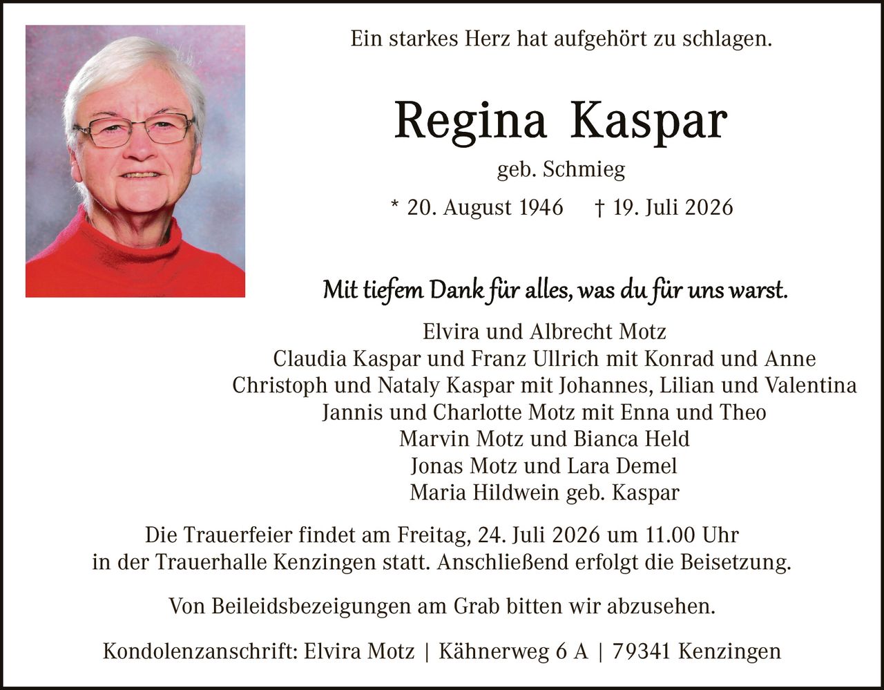 <p><i>Ein starkes Herz hat aufgehört zu schlagen.</i></p>

<p><strong>Regina Kaspar</strong><br>geb. Schmieg<br>* 20. August 1946 † 19. Juli 2026</p>

<p><i>Mit tiefem Dank für alles, was du für uns warst.</i></p>

<p>Elvira und Albrecht Motz<br>Claudia Kaspar und Franz Ullrich mit Konrad und Anne<br>Christoph und Nataly Kaspar mit Johannes, Lillian und Valentina<br>Jannis und Charlotte Motz mit Enna und Theo<br>Marvin Motz und Bianca Held<br>Jonas Motz und Lara Demel<br>Maria Hildwein geb. Kaspar</p>

<p>Die Trauerfeier findet am Freitag, 24. Juli 2026 um 11.00 Uhr in der Trauerhalle Kenzingen statt. Anschließend erfolgt die Beisetzung.</p>

<p>Von Beleidsbezeigungen am Grab bitten wir abzusehen.</p>

<p>Kondolenzanschrift: Elvira Motz | Kähnerweg 6 A | 79341 Kenzingen</p>