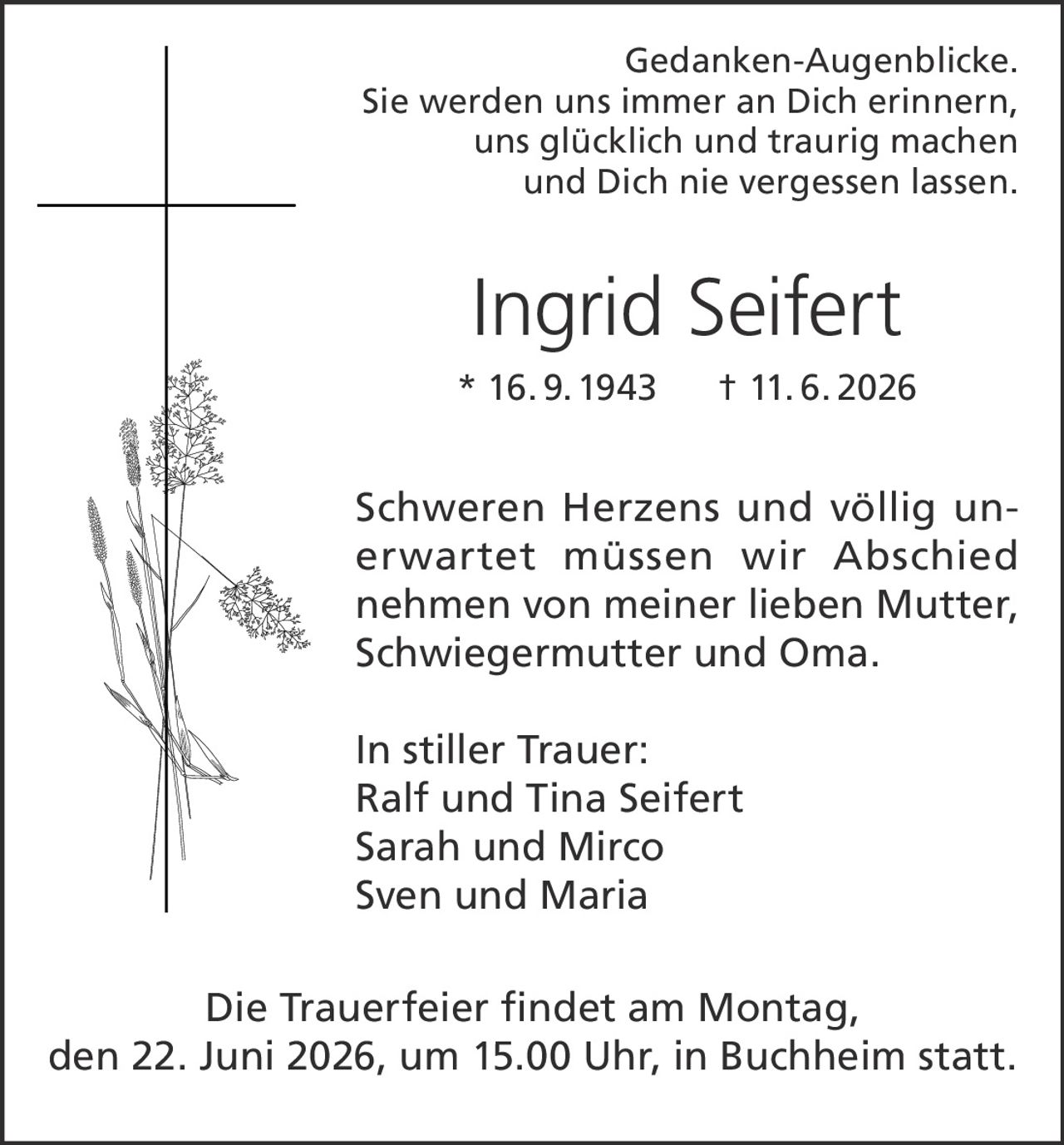 <p><i>Gedanken-Augenblicke.<br/>Sie werden uns immer an Dich erinnern,<br/>uns glücklich und traurig machen<br/>und Dich nie vergessen lassen.</i></p><p><strong>Ingrid Seifert</strong><br/>* 16. 9. 1943 † 11. 6. 2026</p><p>Schweren Herzens und völlig unerwartet müssen wir Abschied nehmen von meiner lieben Mutter, Schwiegermutter und Oma.</p><p>In stiller Trauer:<br/>Ralf und Tina Seifert<br/>Sarah und Mirco<br/>Sven und Maria</p><p>Die Trauerfeier findet am Montag, den 22. Juni 2026, um 15.00 Uhr, in Buchheim statt.</p>