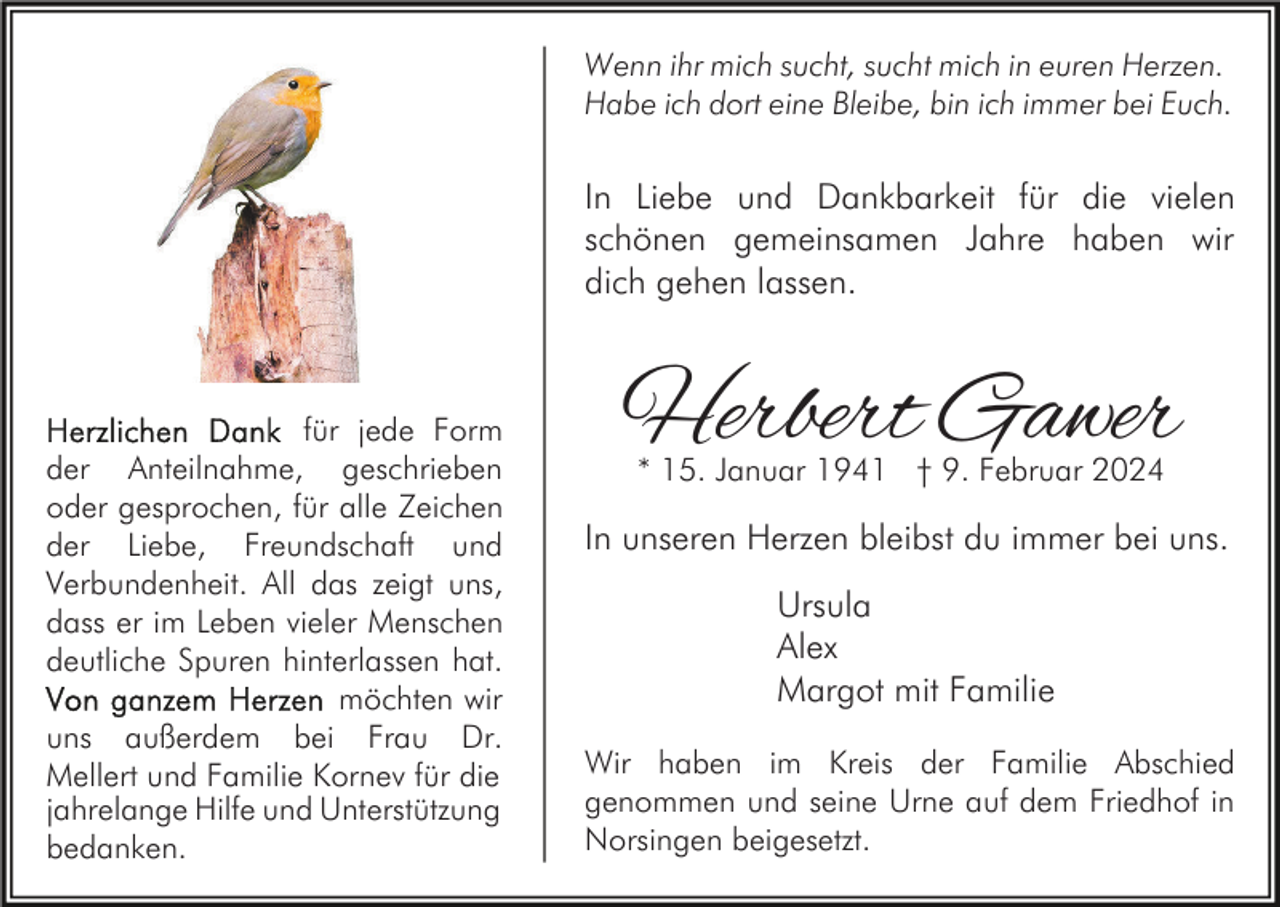 <p>Wenn ihr mich sucht, sucht mich in euren Herzen.<br />Habe ich dort eine Bleibe, bin ich immer bei Euch.</p><p>In Liebe und Dankbarkeit für die vielen<br />schönen gemeinsamen Jahre haben wir<br />dich gehen lassen.</p><p>für jede Form<br />der Anteilnahme, geschrieben<br />oder gesprochen, für alle Zeichen<br />der Liebe, Freundschaft und<br />Verbundenheit. All das zeigt uns,<br />dass er im Leben vieler Menschen<br />deutliche Spuren hinterlassen hat.<br />möchten wir<br />uns außerdem bei Frau Dr.<br />Mellert und Familie Kornev für die<br />jahrelange Hilfe und Unterstützung<br />bedanken.</p><p>Herbert Gawer<br />* 15. Januar 1941 † 9. Februar 2024</p><p>In unseren Herzen bleibst du immer bei uns.<br />Ursula<br />Alex<br />Margot mit Familie<br />Wir haben im Kreis der Familie Abschied<br />genommen und seine Urne auf dem Friedhof in<br />Norsingen beigesetzt.</p>