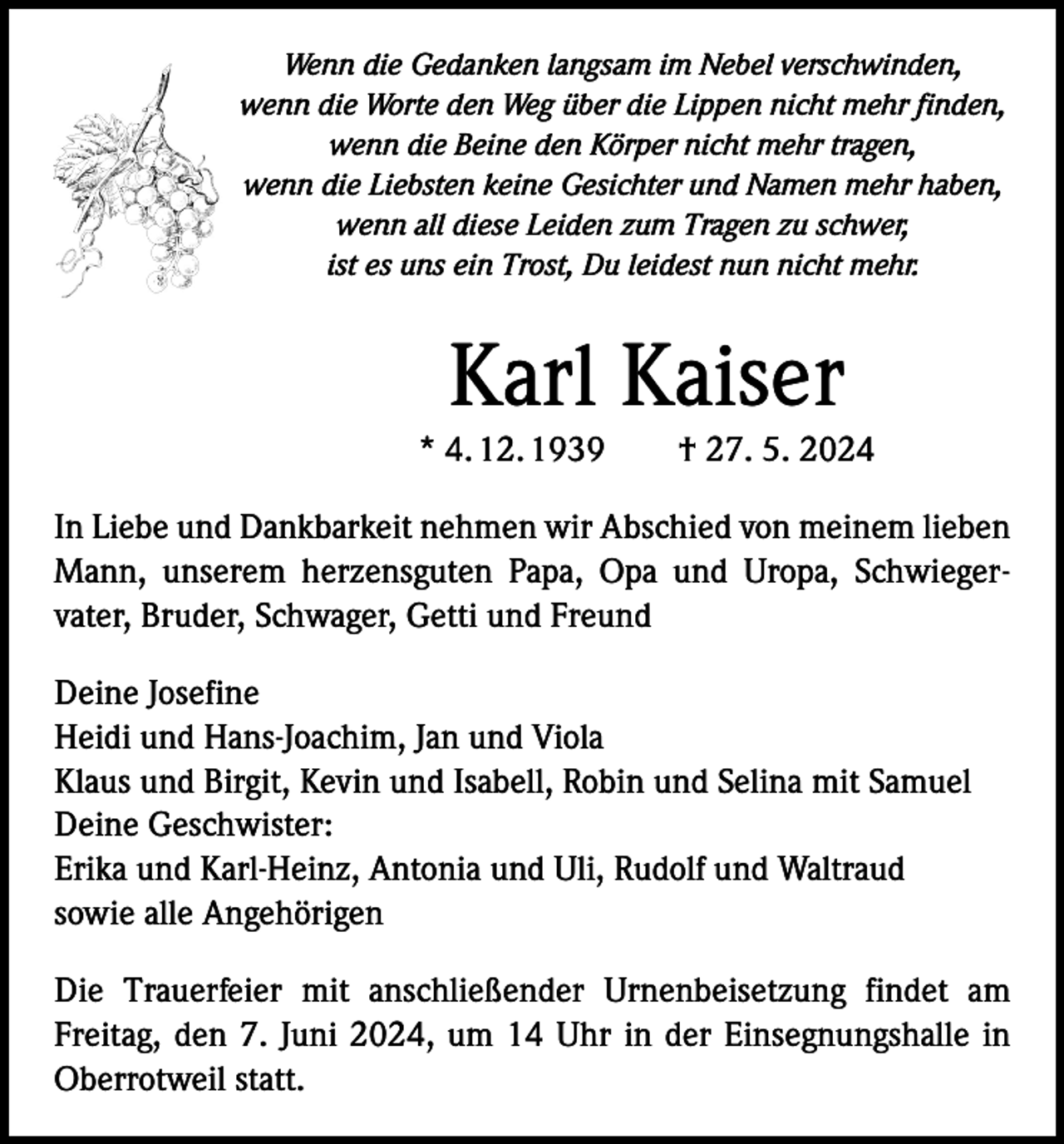 <p>Wenn die Gedanken langsam im Nebel verschwinden,<br />wenn die Worte den Weg über die Lippen nicht mehr finden,<br />wenn die Beine den Körper nicht mehr tragen,<br />wenn die Liebsten keine Gesichter und Namen mehr haben,<br />wenn all diese Leiden zum Tragen zu schwer,<br />ist es uns ein Trost, Du leidest nun nicht mehr.</p><p>Karl Kaiser</p><p>* 4. 12. 1939 † 27. 5. 2024<br />In Liebe und Dankbarkeit nehmen wir Abschied von meinem ­lieben<br />Mann, unserem herzensguten Papa, Opa und Uropa, Schwieger­<br />vater, Bruder, Schwager, Getti und Freund<br />Deine Josefine<br />Heidi und Hans-Joachim, Jan und Viola<br />Klaus und Birgit, Kevin und Isabell, Robin und Selina mit Samuel<br />Deine Geschwister:<br />Erika und Karl-Heinz, Antonia und Uli, Rudolf und Waltraud<br />sowie alle Angehörigen<br />Die Trauerfeier mit anschließender Urnenbeisetzung findet am<br />­Freitag, den 7. Juni 2024, um 14 Uhr in der Einsegnungshalle in<br />Oberrotweil statt.</p>