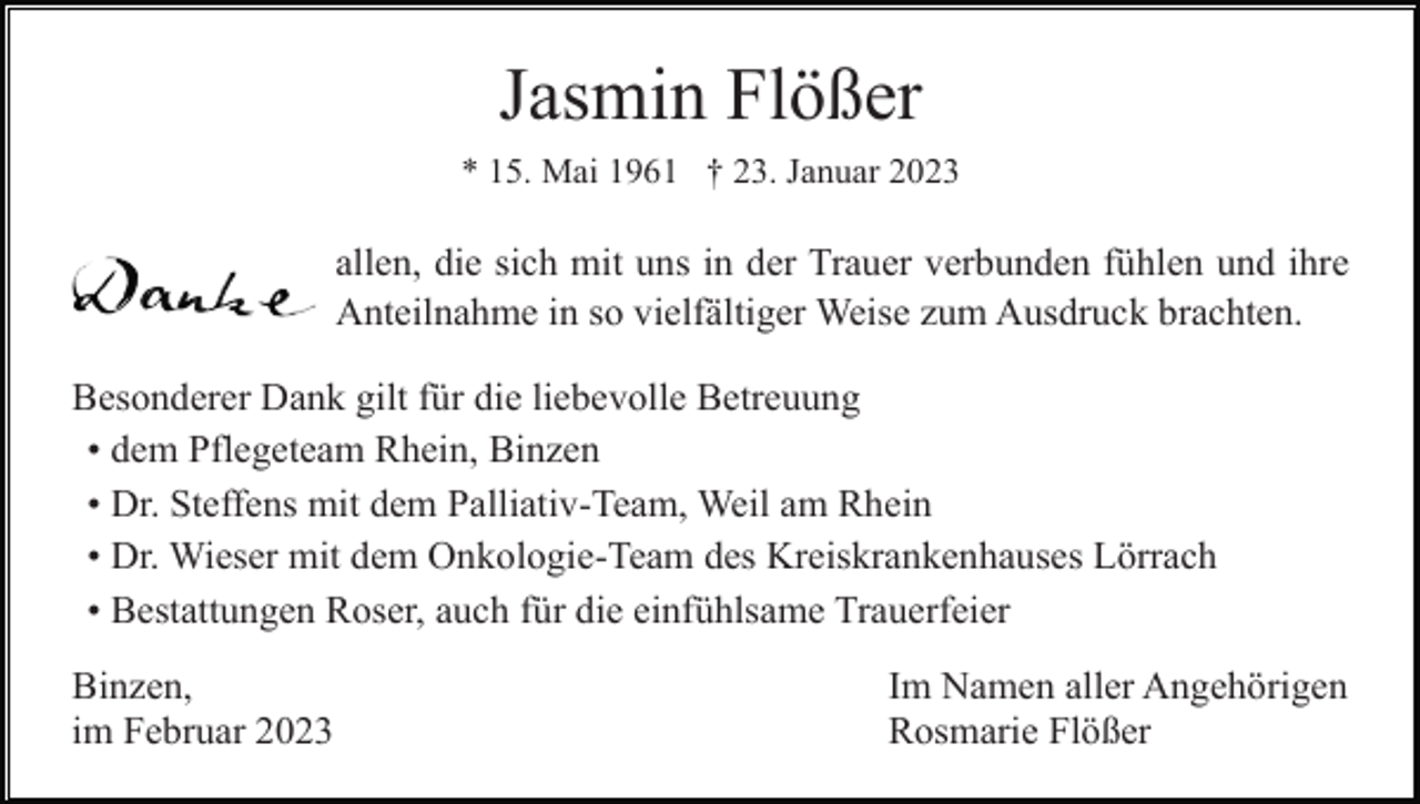 <p>Jasmin Flößer<br />* 15. Mai 1961 † 23. Januar 2023</p><p>allen, die sich mit uns in der Trauer verbunden fühlen und ihre<br />Anteilnahme in so vielfältiger Weise zum Ausdruck brachten.<br />Besonderer Dank gilt für die liebevolle Betreuung<br />• dem Pflegeteam Rhein, Binzen<br />• Dr. Steffens mit dem Palliativ-Team, Weil am Rhein<br />• Dr. Wieser mit dem Onkologie-Team des Kreiskrankenhauses Lörrach<br />• Bestattungen Roser, auch für die einfühlsame Trauerfeier<br />Binzen,<br />im Februar 2023</p><p>Im Namen aller Angehörigen<br />Rosmarie Flößer</p>