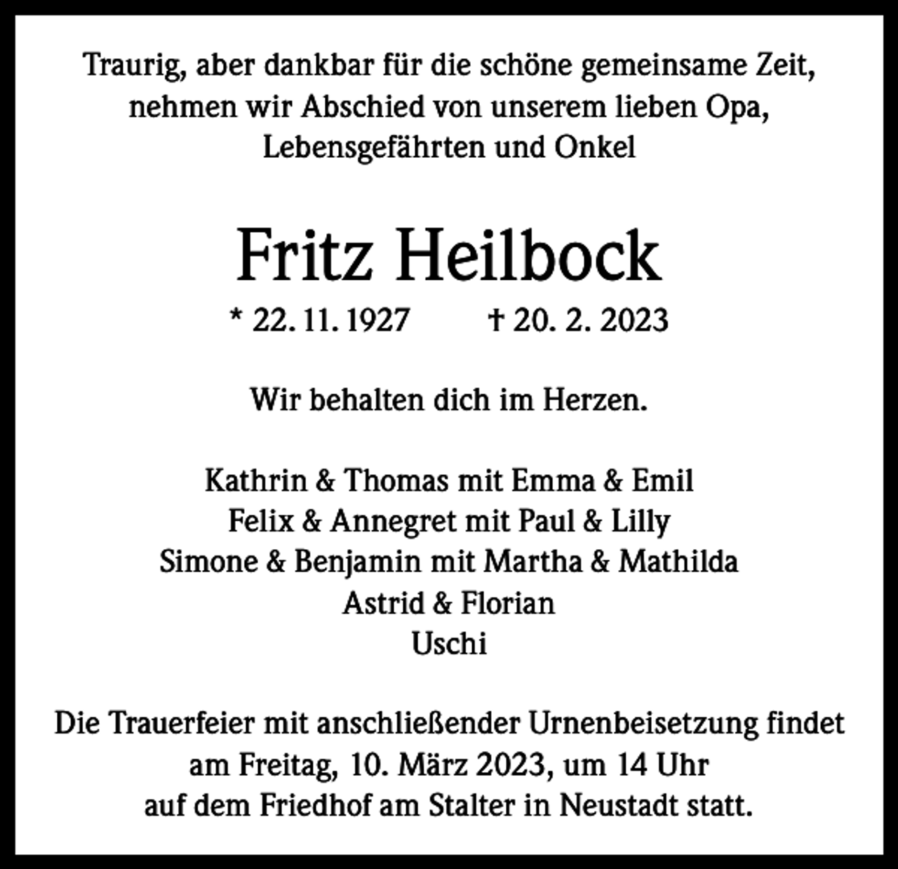<p>Traurig, aber dankbar für die schöne gemeinsame Zeit,<br />nehmen wir Abschied von unserem lieben Opa,<br />Lebensgefährten und Onkel</p><p>Fritz Heilbock<br />* 22. 11. 1927</p><p>† 20. 2. 2023</p><p>Wir behalten dich im Herzen.<br />Kathrin &amp; Thomas mit Emma &amp; Emil<br />Felix &amp; Annegret mit Paul &amp; Lilly<br />Simone &amp; Benjamin mit Martha &amp; Mathilda<br />Astrid &amp; Florian<br />Uschi<br />Die Trauerfeier mit anschließender Urnenbeisetzung findet<br />am Freitag, 10. März 2023, um 14 Uhr<br />auf dem Friedhof am Stalter in Neustadt statt.</p>