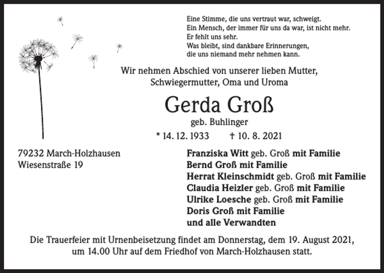 <p>Eine Stimme, die uns vertraut war, schweigt.<br />Ein Mensch, der immer für uns da war, ist nicht mehr.<br />Er fehlt uns sehr.<br />Was bleibt, sind dankbare Erinnerungen,<br />die uns niemand mehr nehmen kann.</p><p>Wir nehmen Abschied von unserer lieben Mutter,<br />Schwiegermutter, Oma und Uroma</p><p>Gerda Groß</p><p>geb. Buhlinger<br />* 14. 12. 1933 † 10. 8. 2021<br />79232 March-Holzhausen<br />Wiesenstraße 19</p><p>Franziska Witt geb. Groß mit Familie<br />Bernd Groß mit Familie<br />Herrat Kleinschmidt geb. Groß mit Familie<br />Claudia Heizler geb. Groß mit Familie<br />Ulrike Loesche geb. Groß mit Familie<br />Doris Groß mit Familie<br />und alle Verwandten</p><p>Die Trauerfeier mit Urnenbeisetzung findet am Donnerstag, dem 19. August 2021,<br />um 14.00 Uhr auf dem Friedhof von March-Holzhausen statt.</p>