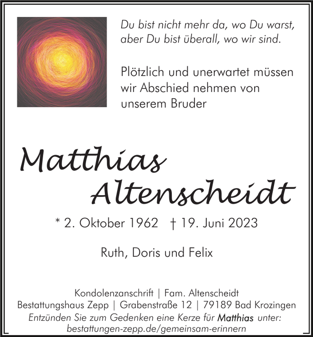 <p>Du bist nicht mehr da, wo Du warst,<br />aber Du bist überall, wo wir sind.</p><p>Plötzlich und unerwartet müssen<br />wir Abschied nehmen von<br />unserem Bruder</p><p>Matthias<br />Altenscheidt<br />* 2. Oktober 1962 † 19. Juni 2023<br />Ruth, Doris und Felix<br />Kondolenzanschrift | Fam. Altenscheidt<br />Bestattungshaus Zepp | Grabenstraße 12 | 79189 Bad Krozingen<br />Entzünden Sie zum Gedenken eine Kerze für<br />unter:<br />bestattungen-zepp.de/gemeinsam-erinnern</p>