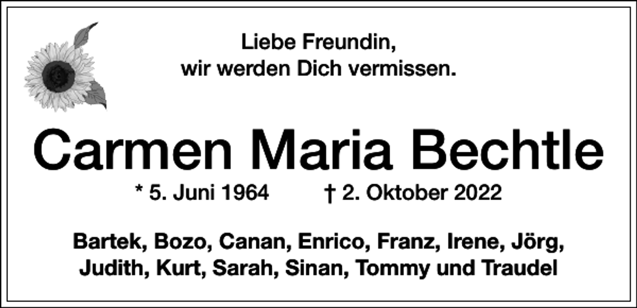 <p>Liebe Freundin,<br />wir werden Dich vermissen.</p><p>Carmen Maria Bechtle<br />* 5. Juni 1964</p><p>† 2. Oktober 2022</p><p>Bartek, Bozo, Canan, Enrico, Franz, Irene, Jörg,<br />Judith, Kurt, Sarah, Sinan, Tommy und Traudel</p>