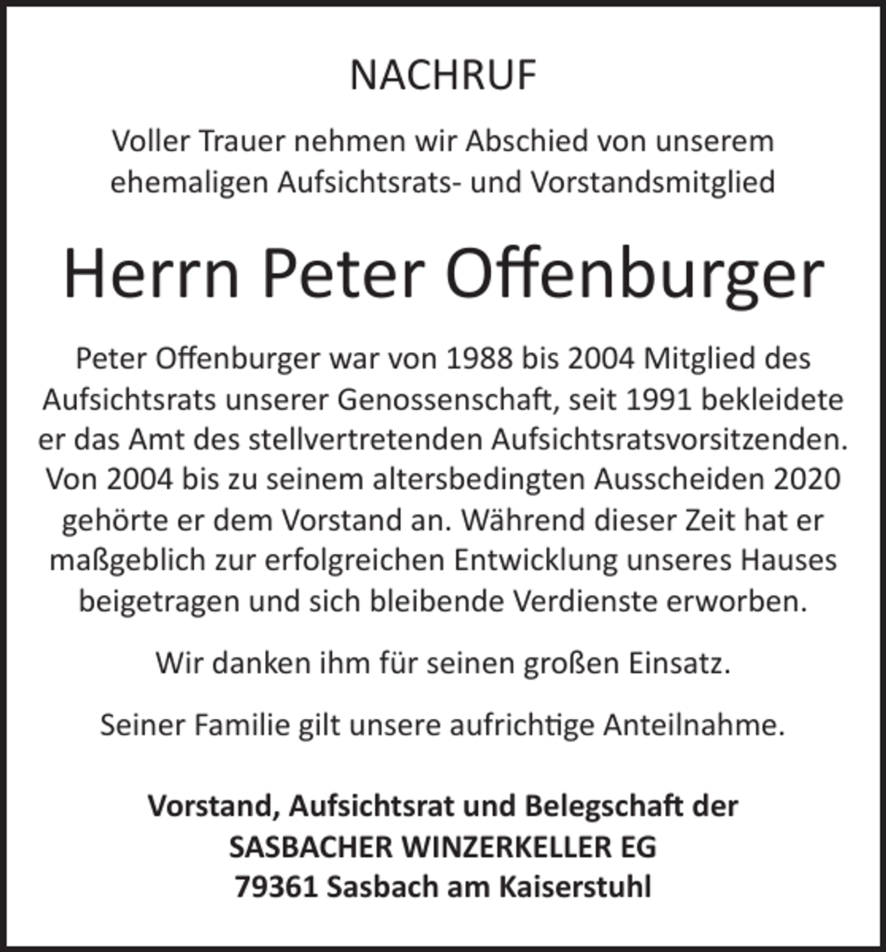 <p>NACHRUF<br />Voller Trauer nehmen wir Abschied von unserem<br />ehemaligen Aufsichtsrats- und Vorstandsmitglied</p><p>Herrn Peter Offenburger<br />Peter Offenburger war von 1988 bis 2004 Mitglied des<br />Aufsichtsrats unserer Genossenschaft, seit 1991 bekleidete<br />er das Amt des stellvertretenden Aufsichtsratsvorsitzenden.<br />Von 2004 bis zu seinem altersbedingten Ausscheiden 2020<br />gehörte er dem Vorstand an. Während dieser Zeit hat er<br />maßgeblich zur erfolgreichen Entwicklung unseres Hauses<br />beigetragen und sich bleibende Verdienste erworben.<br />Wir danken ihm für seinen großen Einsatz.<br />Seiner Familie gilt unsere aufrichtige Anteilnahme.<br />Vorstand, Aufsichtsrat und Belegschaft der<br />SASBACHER WINZERKELLER EG<br />79361 Sasbach am Kaiserstuhl</p>