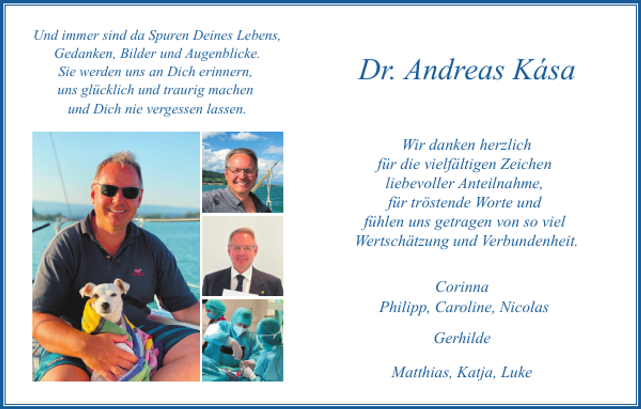 <p>Und immer sind da Spuren Deines Lebens,<br />Gedanken, Bilder und Augenblicke.<br />Sie werden uns an Dich erinnern,<br />uns glücklich und traurig machen<br />und Dich nie vergessen lassen.</p><p>Dr. Andreas Kása<br />Wir danken herzlich<br />für die vielfältigen Zeichen<br />liebevoller Anteilnahme,<br />für tröstende Worte und<br />fühlen uns getragen von so viel<br />Wertschätzung und Verbundenheit.<br />Corinna<br />Philipp, Caroline, Nicolas<br />Gerhilde<br />Matthias, Katja, Luke</p>