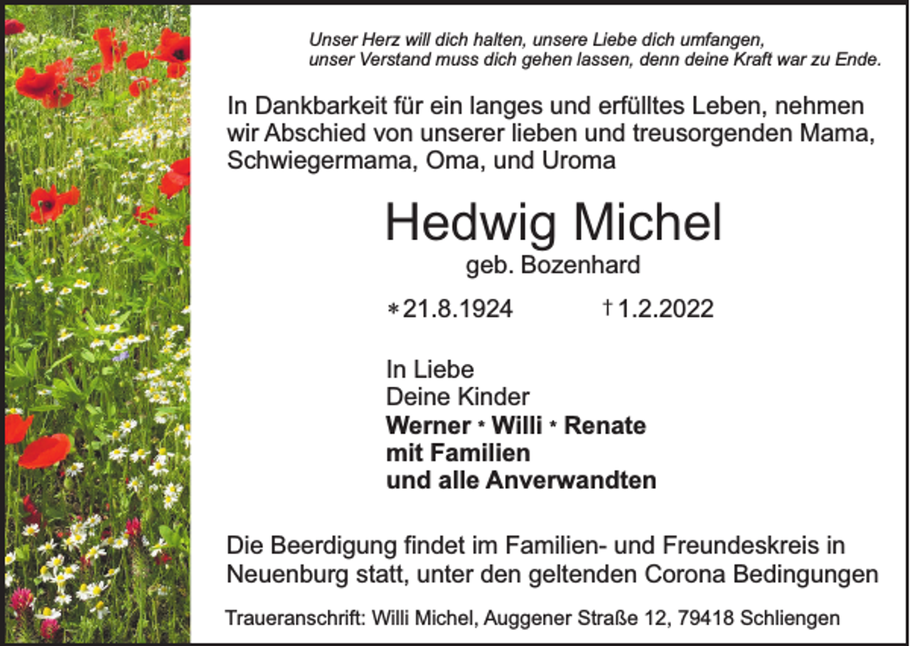<p>Unser Herz will dich halten, unsere Liebe dich umfangen,<br />unser Verstand muss dich gehen lassen, denn deine Kraft war zu Ende.</p><p>In Dankbarkeit für ein langes und erfülltes Leben, nehmen<br />wir Abschied von unserer lieben und treusorgenden Mama,<br />Schwiegermama, Oma, und Uroma</p><p>Hedwig Michel<br />geb. Bozenhard</p><p>* 21.8.1924</p><p>† 1.2.2022</p><p>In Liebe<br />Deine Kinder<br />Werner * Willi * Renate<br />mit Familien<br />und alle Anverwandten<br />Die Beerdigung findet im Familien- und Freundeskreis in<br />Neuenburg statt, unter den geltenden Corona Bedingungen<br />Traueranschrift: Willi Michel, Auggener Straße 12, 79418 Schliengen</p>