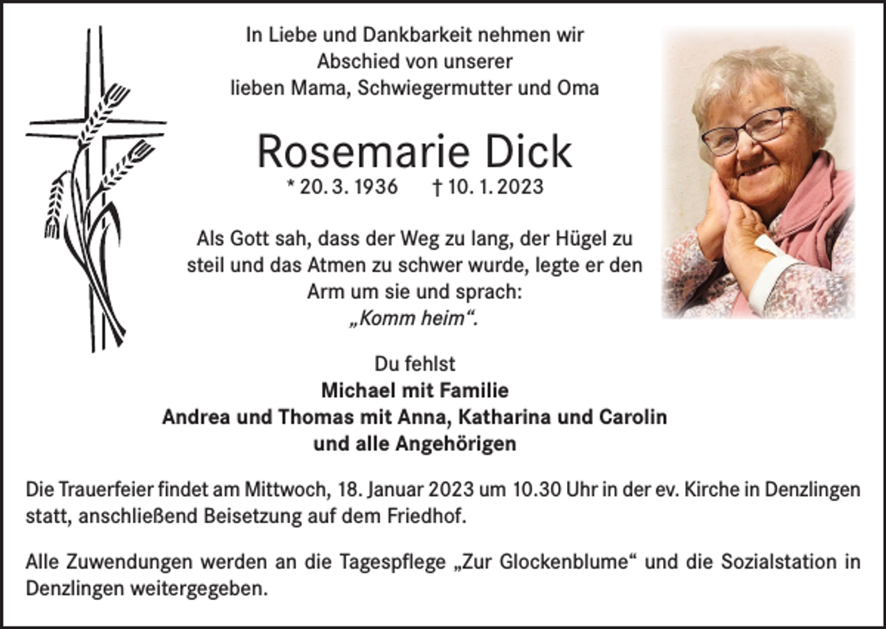 <p>In Liebe und Dankbarkeit nehmen wir<br />Abschied von unserer<br />lieben Mama, Schwiegermutter und Oma</p><p>Rosemarie Dick<br />* 20. 3. 1936</p><p>† 10. 1. 2023</p><p>Als Gott sah, dass der Weg zu lang, der Hügel zu<br />steil und das Atmen zu schwer wurde, legte er den<br />Arm um sie und sprach:<br />„Komm heim“.<br />Du fehlst<br />Michael mit Familie<br />Andrea und Thomas mit Anna, Katharina und Carolin<br />und alle Angehörigen<br />Die Trauerfeier findet am Mittwoch, 18. Januar 2023 um 10.30 Uhr in der ev. Kirche in ­Denzlingen<br />statt, anschließend Beisetzung auf dem Friedhof.<br />Alle Zuwendungen werden an die Tagespflege „Zur Glockenblume“ und die Sozialstation in<br />Denzlingen weitergegeben.</p>