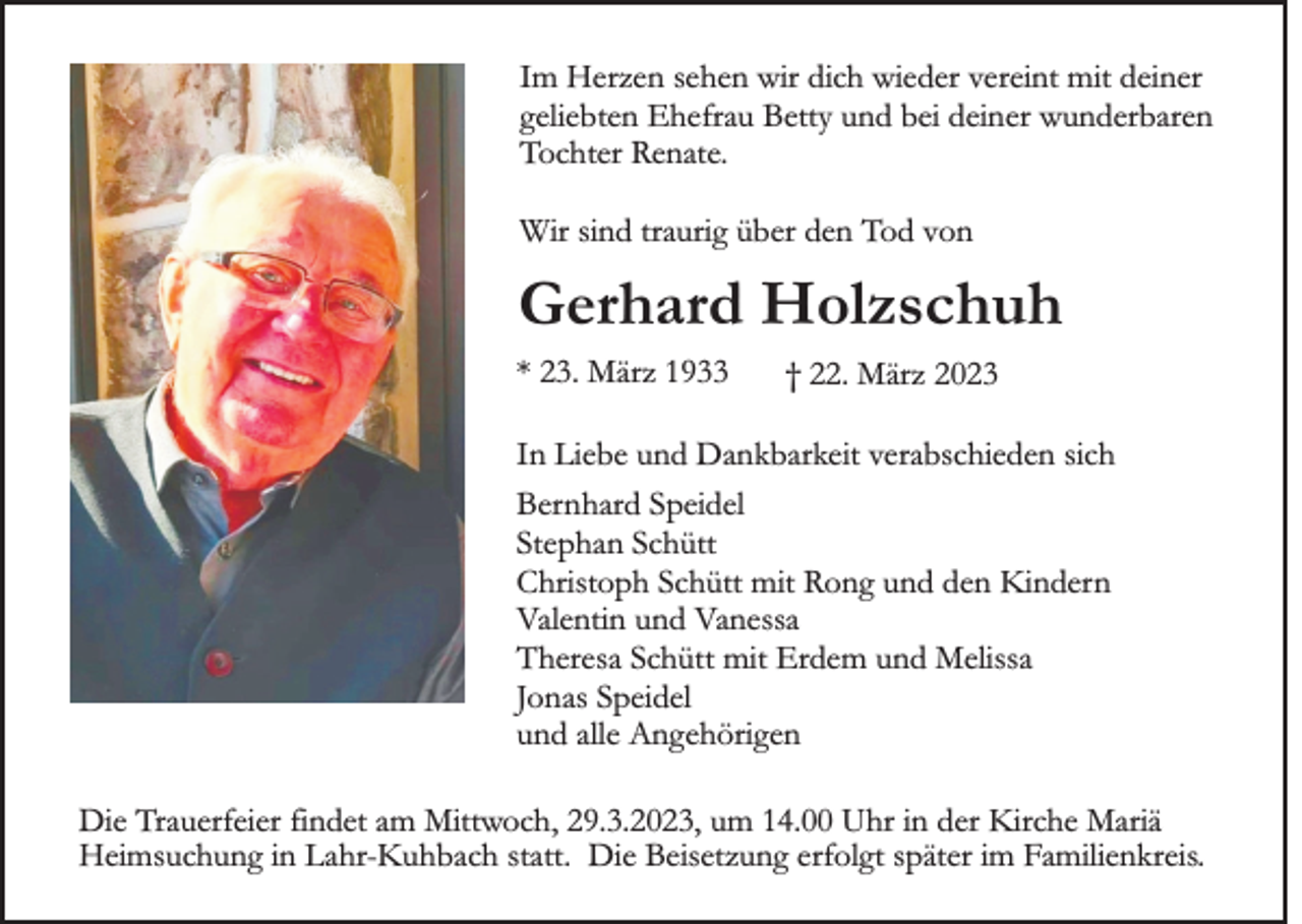 <p>Im Herzen sehen wir dich wieder vereint mit deiner<br />geliebten Ehefrau Betty und bei deiner wunderbaren<br />Tochter Renate.<br />Wir sind traurig über den Tod von</p><p>Gerhard Holzschuh<br />* 23. März 1933</p><p>† 22. März 2023</p><p>In Liebe und Dankbarkeit verabschieden sich<br />Bernhard Speidel<br />Stephan Schütt<br />Christoph Schütt mit Rong und den Kindern<br />Valentin und Vanessa<br />Theresa Schütt mit Erdem und Melissa<br />Jonas Speidel<br />und alle Angehörigen<br />Die Trauerfeier findet am Mittwoch, 29.3.2023, um 14.00 Uhr in der Kirche Mariä<br />Heimsuchung in Lahr-Kuhbach statt. Die Beisetzung erfolgt später im Familienkreis.</p>