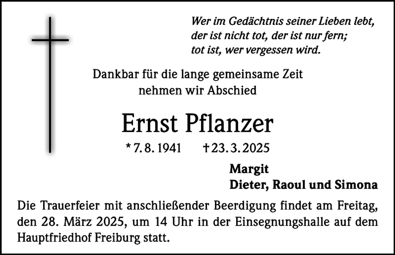 <p>Wer im Gedächtnis seiner Lieben lebt,<br />der ist nicht tot, der ist nur fern;<br />tot ist, wer vergessen wird.</p><p>Dankbar für die lange gemeinsame Zeit<br />nehmen wir Abschied</p><p>Ernst Pflanzer<br />* 7. 8. 1941</p><p>† 23. 3. 2025<br />Margit<br />Dieter, Raoul und Simona</p><p>Die Trauerfeier mit anschließender Beerdigung findet am Freitag,<br />den 28. März 2025, um 14 Uhr in der Einsegnungshalle auf dem<br />Hauptfriedhof Freiburg statt.</p>