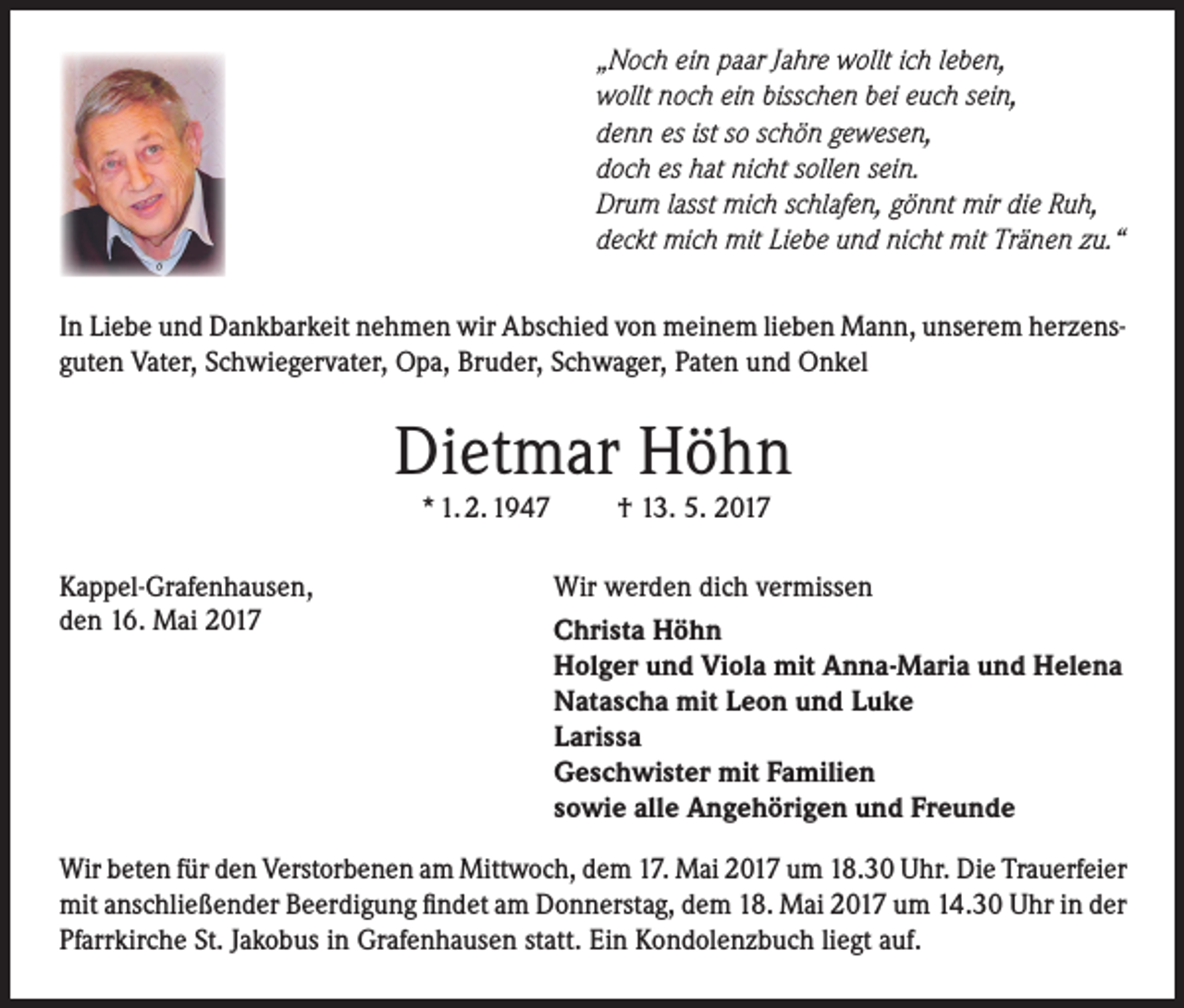 <p>„Noch ein paar Jahre wollt ich leben,<br />wollt noch ein bisschen bei euch sein,<br />denn es ist so schön gewesen,<br />doch es hat nicht sollen sein.<br />Drum lasst mich schlafen, gönnt mir die Ruh,<br />deckt mich mit Liebe und nicht mit Tränen zu.“<br />In Liebe und Dankbarkeit nehmen wir Abschied von meinem lieben Mann, unserem herzensguten Vater, Schwiegervater, Opa, Bruder, Schwager, Paten und Onkel</p><p>Dietmar Höhn<br />* 1. 2. 1947</p><p>Kappel-Grafenhausen,<br />den 16. Mai 2017</p><p>† 13. 5. 2017</p><p>Wir werden dich vermissen<br />Christa Höhn<br />Holger und Viola mit Anna-Maria und Helena<br />Natascha mit Leon und Luke<br />Larissa<br />Geschwister mit Familien<br />sowie alle Angehörigen und Freunde</p><p>Wir beten für den Verstorbenen am Mittwoch, dem 17. Mai 2017 um 18.30 Uhr. Die Trauerfeier<br />mit anschließender Beerdigung findet am Donnerstag, dem 18. Mai 2017 um 14.30 Uhr in der<br />Pfarrkirche St. Jakobus in Grafenhausen statt. Ein Kondolenzbuch liegt auf.</p>