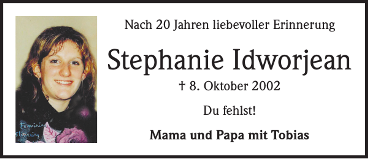 <p>Nach 20 Jahren liebevoller Erinnerung</p><p>Stephanie Idworjean<br />† 8. Oktober 2002<br />Du fehlst!<br />Mama und Papa mit Tobias</p>