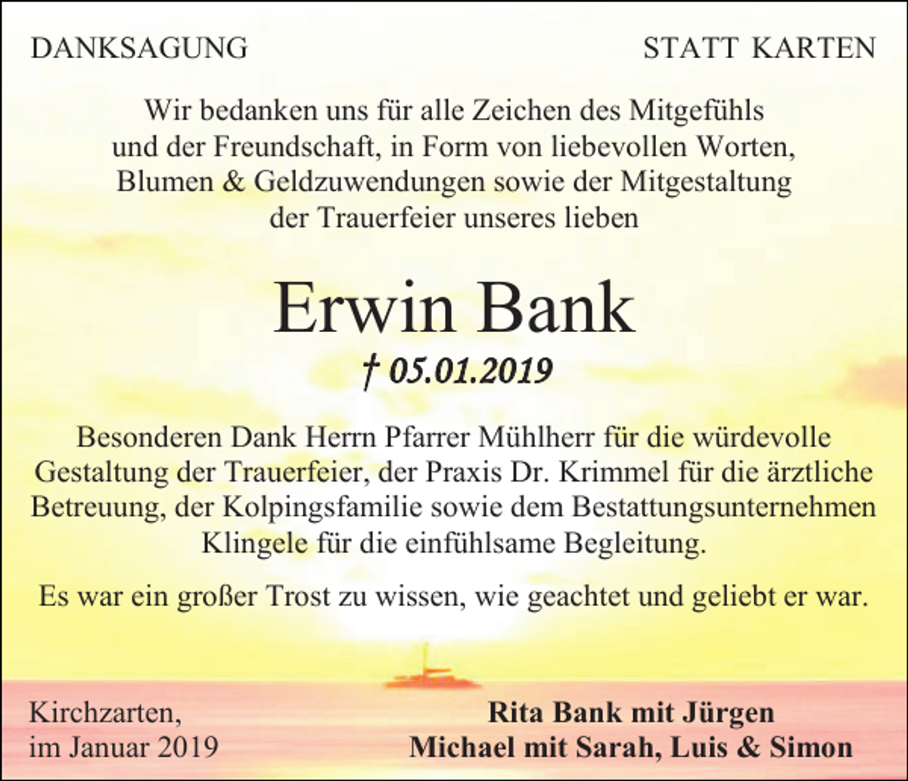 <p>DANKSAGUNG</p><p>STATT KARTEN</p><p>Wir bedanken uns für alle Zeichen des Mitgefühls<br />und der Freundschaft, in Form von liebevollen Worten,<br />Blumen &amp; Geldzuwendungen sowie der Mitgestaltung<br />der Trauerfeier unseres lieben</p><p>Erwin Bank<br />† 05.01.2019<br />Besonderen Dank Herrn Pfarrer Mühlherr für die würdevolle<br />Gestaltung der Trauerfeier, der Praxis Dr. Krimmel für die ärztliche<br />Betreuung, der Kolpingsfamilie sowie dem Bestattungsunternehmen<br />Klingele für die einfühlsame Begleitung.<br />Es war ein großer Trost zu wissen, wie geachtet und geliebt er war.</p><p>Kirchzarten,<br />im Januar 2019</p><p>Rita Bank mit Jürgen<br />Michael mit Sarah, Luis &amp; Simon</p>