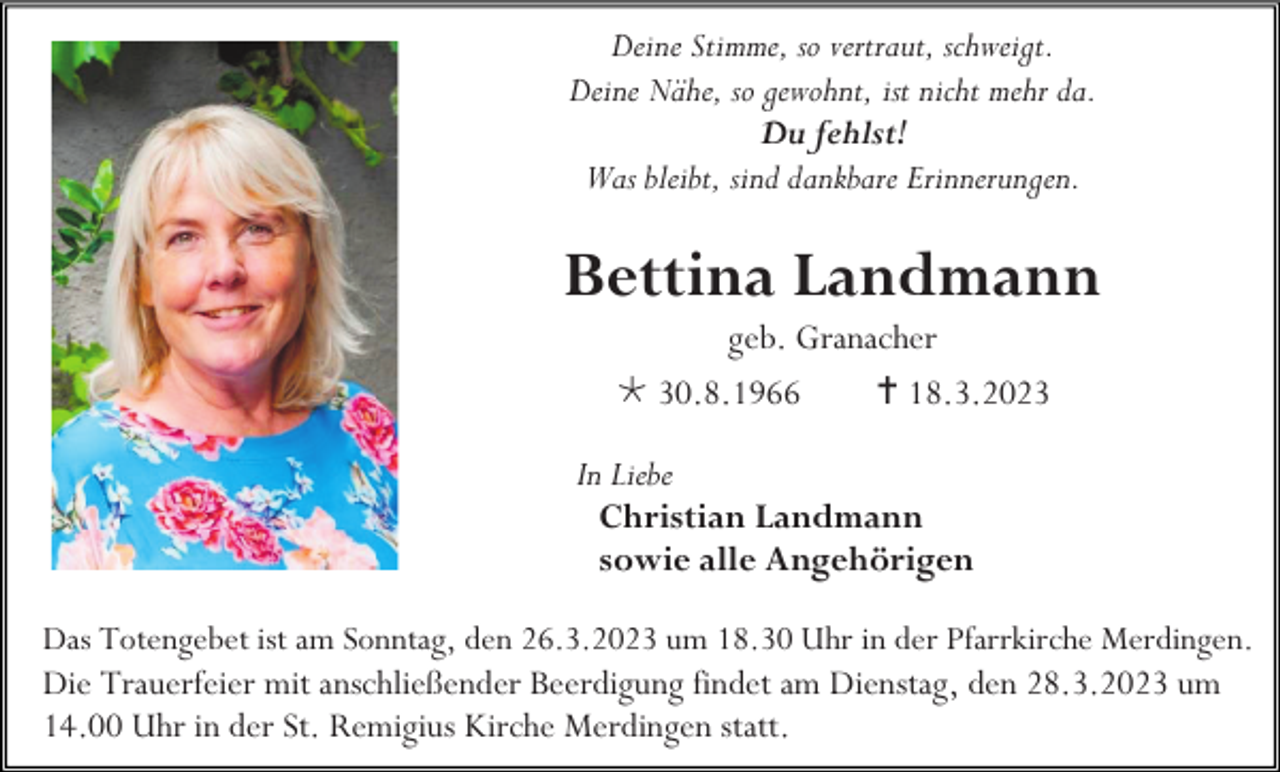 <p>Deine Stimme, so vertraut, schweigt.<br />Deine Nähe, so gewohnt, ist nicht mehr da.<br />Du fehlst!<br />Was bleibt, sind dankbare Erinnerungen.</p><p>Bettina Landmann<br />geb. Granacher<br /> 30.8.1966<br /> 18.3.2023<br />In Liebe<br />Christian Landmann<br />sowie alle Angehörigen<br />Das Totengebet ist am Sonntag, den 26.3.2023 um 18.30 Uhr in der Pfarrkirche Merdingen.<br />Die Trauerfeier mit anschließender Beerdigung findet am Dienstag, den 28.3.2023 um<br />14.00 Uhr in der St. Remigius Kirche Merdingen statt.</p>