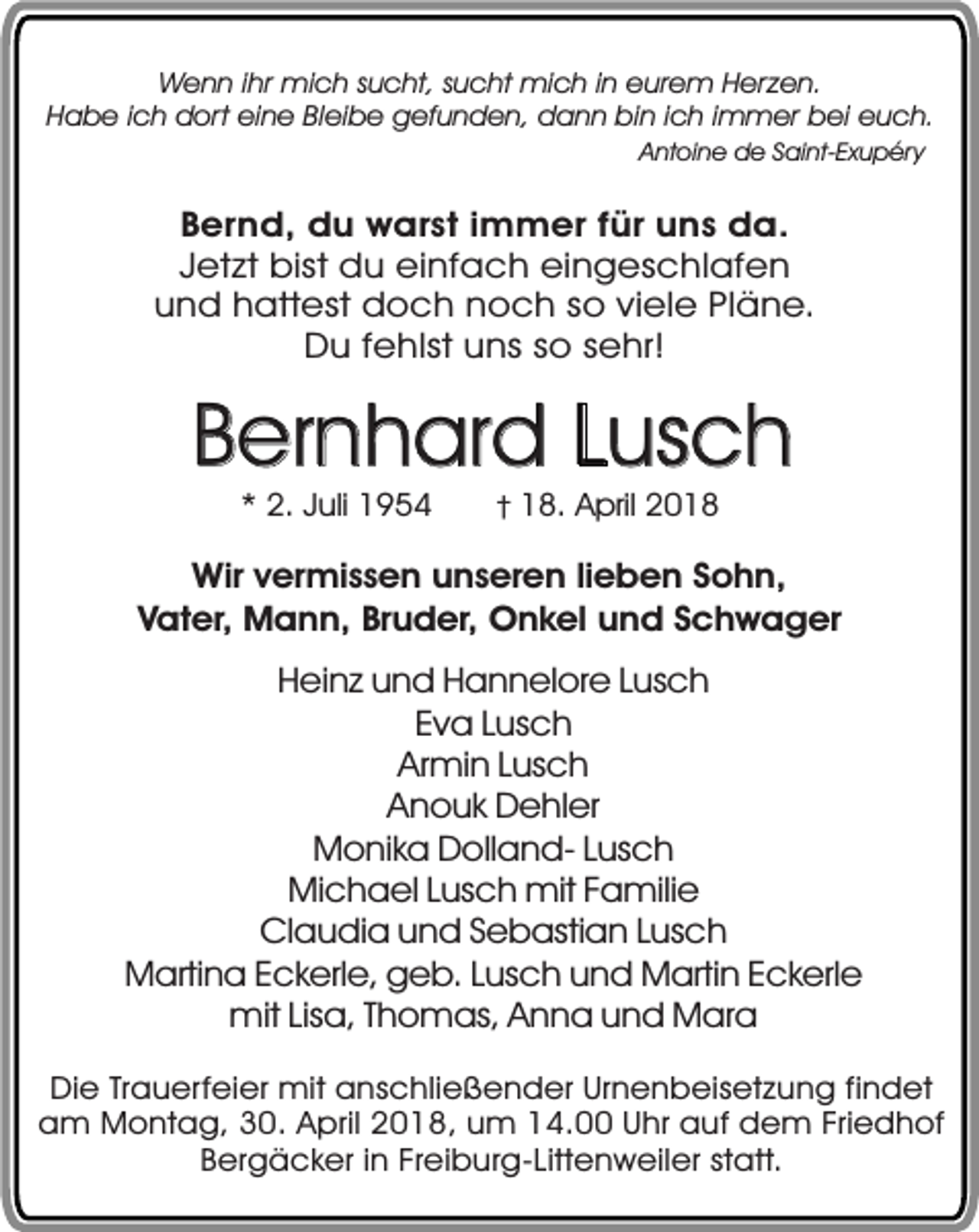 <p>Wenn ihr mich sucht, sucht mich in eurem Herzen.<br />Habe ich dort eine Bleibe gefunden, dann bin ich immer bei euch.<br />Antoine de Saint-Exupéry</p><p>Bernd, du warst immer für uns da.<br />Jetzt bist du einfach eingeschlafen<br />und hattest doch noch so viele Pläne.<br />Du fehlst uns so sehr!</p><p>Bernhard Lusch<br />* 2. Juli 1954</p><p>† 18. April 2018</p><p>Wir vermissen unseren lieben Sohn,<br />Vater, Mann, Bruder, Onkel und Schwager<br />Heinz und Hannelore Lusch<br />Eva Lusch<br />Armin Lusch<br />Anouk Dehler<br />Monika Dolland- Lusch<br />Michael Lusch mit Familie<br />Claudia und Sebastian Lusch<br />Martina Eckerle, geb. Lusch und Martin Eckerle<br />mit Lisa, Thomas, Anna und Mara<br />Die Trauerfeier mit anschließender Urnenbeisetzung findet<br />am Montag, 30. April 2018, um 14.00 Uhr auf dem Friedhof<br />Bergäcker in Freiburg-Littenweiler statt.</p>