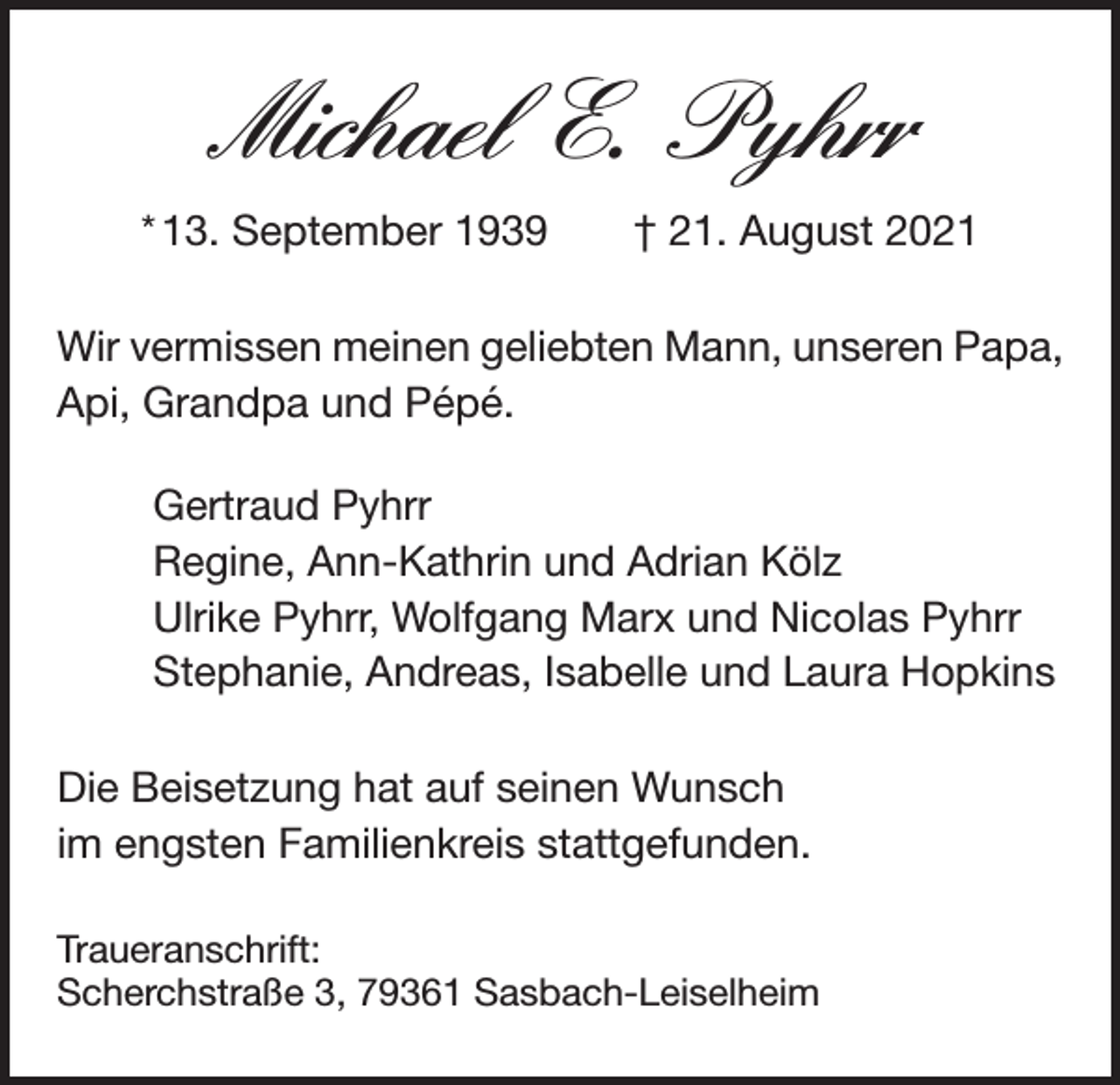 <p>Michael E. Pyhrr<br />* 13. September 1939 † 21. August 2021<br />Wir vermissen meinen geliebten Mann, unseren Papa,<br />Api, Grandpa und Pépé.<br />Gertraud Pyhrr<br />Regine, Ann-Kathrin und Adrian Kölz<br />Ulrike Pyhrr, Wolfgang Marx und Nicolas Pyhrr<br />Stephanie, Andreas, Isabelle und Laura Hopkins<br />Die Beisetzung hat auf seinen Wunsch<br />im ­engsten Familienkreis stattgefunden.<br />Traueranschrift:<br />Scherchstraße 3, 79361 Sasbach-Leiselheim</p>