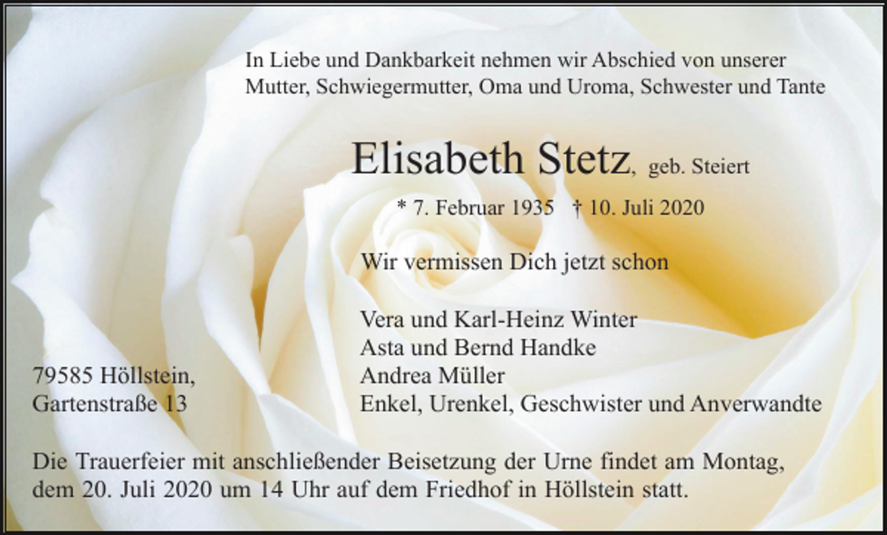 <p>In Liebe und Dankbarkeit nehmen wir Abschied von unserer<br />Mutter, Schwiegermutter, Oma und Uroma, Schwester und Tante</p><p>Elisabeth Stetz, geb. Steiert<br />* 7. Februar 1935 † 10. Juli 2020</p><p>Wir vermissen Dich jetzt schon</p><p>79585 Höllstein,<br />Gartenstraße 13</p><p>Vera und Karl-Heinz Winter<br />Asta und Bernd Handke<br />Andrea Müller<br />Enkel, Urenkel, Geschwister und Anverwandte</p><p>Die Trauerfeier mit anschließender Beisetzung der Urne findet am Montag,<br />dem 20. Juli 2020 um 14 Uhr auf dem Friedhof in Höllstein statt.</p>