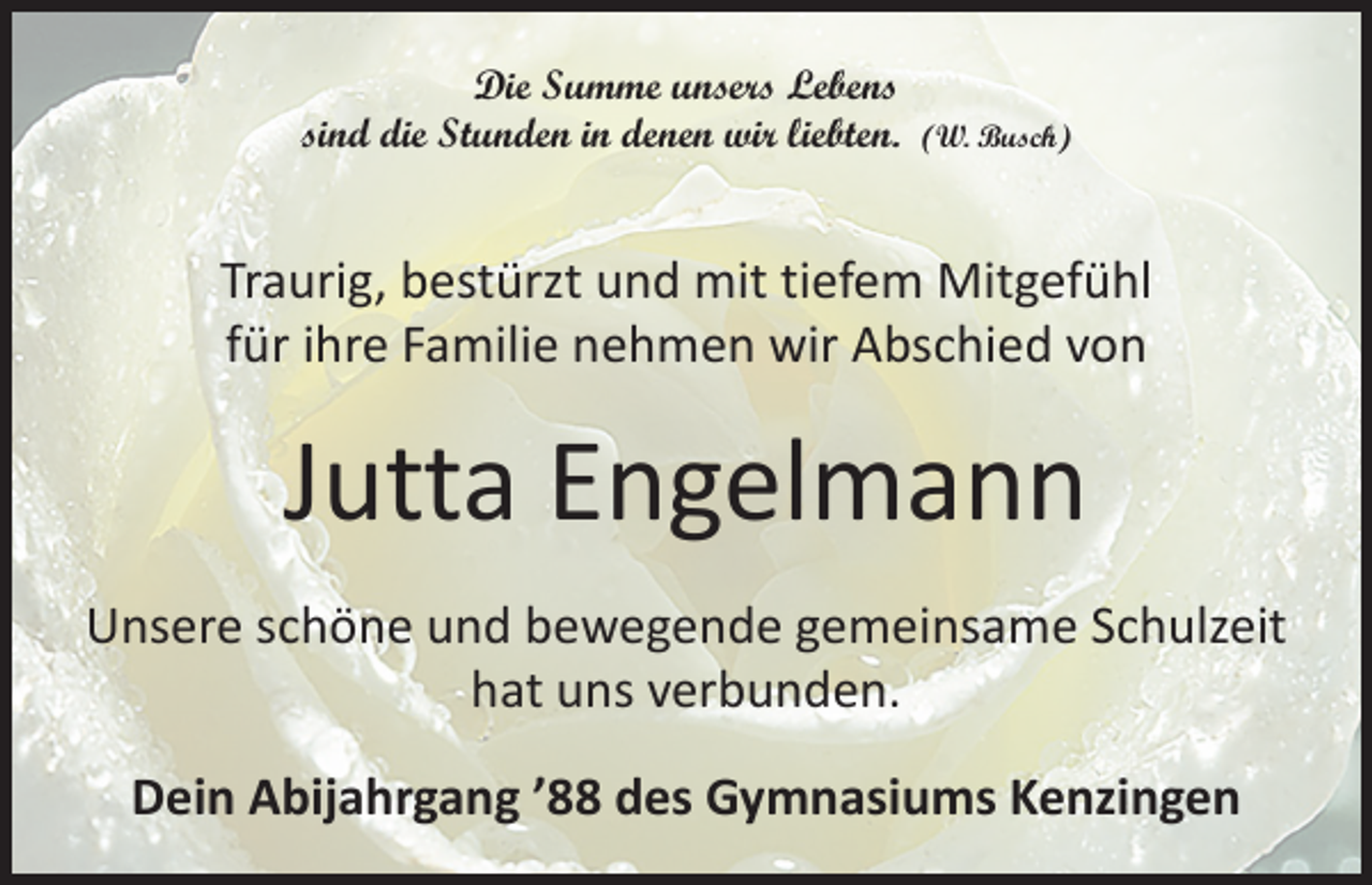 <p>Die Summe unsers Lebens<br />sind die Stunden in denen wir liebten. (W. Busch)</p><p>Traurig, bestürzt und mit tiefem Mitgefühl<br />für ihre Familie nehmen wir Abschied von</p><p>Jutta Engelmann<br />Unsere schöne und bewegende gemeinsame Schulzeit<br />hat uns verbunden.<br />Dein Abijahrgang ’88 des Gymnasiums Kenzingen</p>
