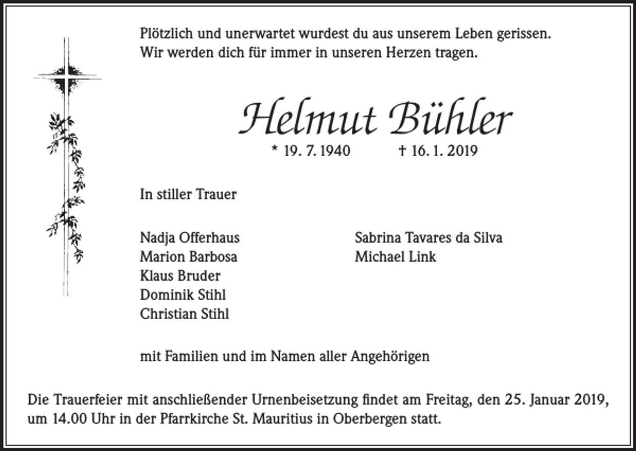 <p>Plötzlich und unerwartet wurdest du aus unserem Leben gerissen.<br />Wir werden dich für immer in unseren Herzen tragen.</p><p>Helmut Bühler<br />* 19. 7. 1940 † 16. 1. 2019</p><p>In stiller Trauer<br />Nadja Offerhaus<br />Marion Barbosa<br />Klaus Bruder<br />Dominik Stihl<br />Christian Stihl</p><p>Sabrina Tavares da Silva<br />Michael Link</p><p>mit Familien und im Namen aller Angehörigen<br />Die Trauerfeier mit anschließender Urnenbeisetzung findet am Freitag, den 25. Januar 2019,<br />um 14.00 Uhr in der Pfarrkirche St. Mauritius in Oberbergen statt.</p>