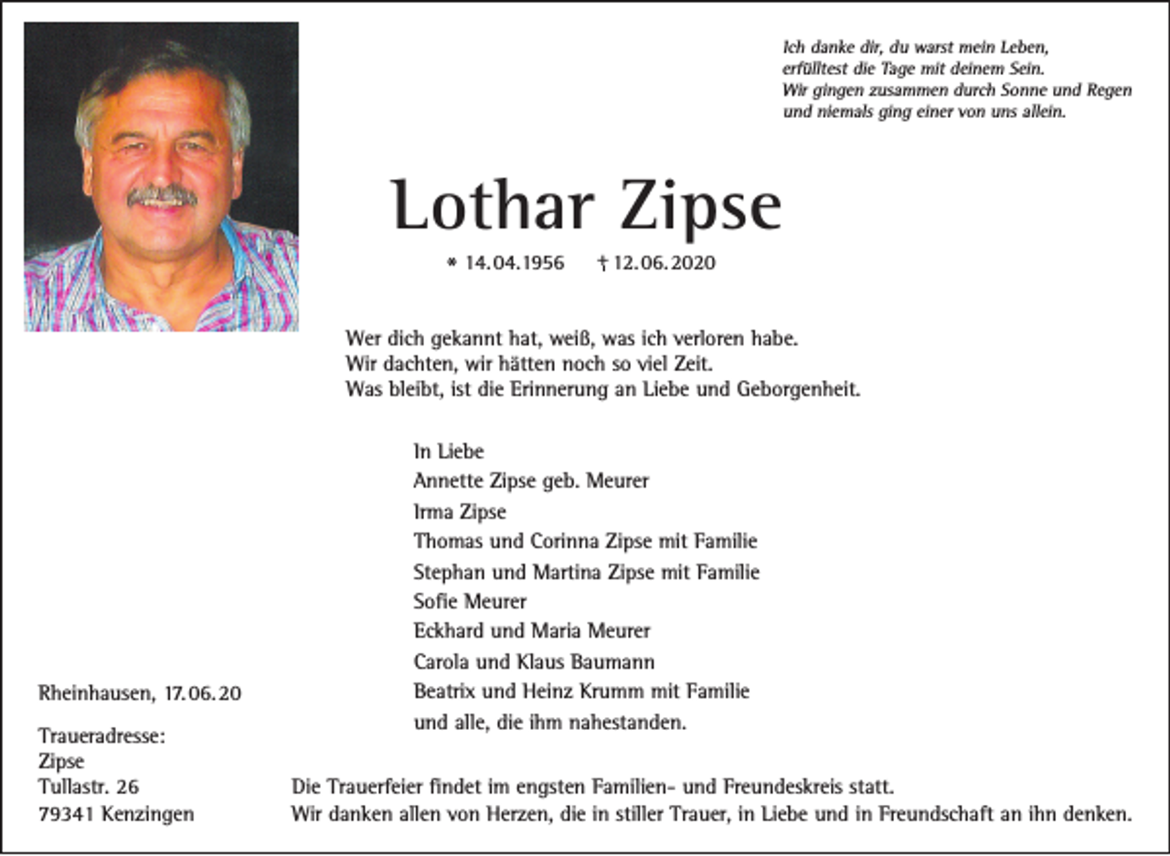 <p>Ich danke dir, du warst mein Leben,<br />erfülltest die Tage mit deinem Sein.<br />Wir gingen zusammen durch Sonne und Regen<br />und niemals ging einer von uns allein.</p><p>Lothar Zipse<br />* 14. 04.1956</p><p>+ 12. 06. 2020</p><p>Wer dich gekannt hat, weiß, was ich verloren habe.<br />Wir dachten, wir hätten noch so viel Zeit.<br />Was bleibt, ist die Erinnerung an Liebe und Geborgenheit.</p><p>Rheinhausen, 17. 06. 20<br />Traueradresse:<br />Zipse<br />Tullastr. 26<br />79341 Kenzingen</p><p>In Liebe<br />Annette Zipse geb. Meurer<br />Irma Zipse<br />Thomas und Corinna Zipse mit Familie<br />Stephan und Martina Zipse mit Familie<br />Sofie Meurer<br />Eckhard und Maria Meurer<br />Carola und Klaus Baumann<br />Beatrix und Heinz Krumm mit Familie<br />und alle, die ihm nahestanden.<br />Die Trauerfeier findet im engsten Familien- und Freundeskreis statt.<br />Wir danken allen von Herzen, die in stiller Trauer, in Liebe und in Freundschaft an ihn denken.</p>