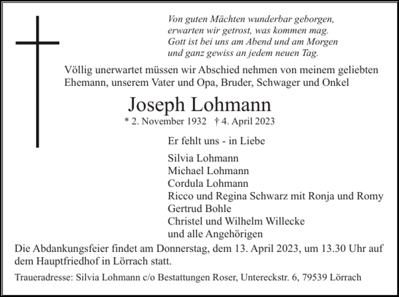 <p>Von guten Mächten wunderbar geborgen,<br />erwarten wir getrost, was kommen mag.<br />Gott ist bei uns am Abend und am Morgen<br />und ganz gewiss an jedem neuen Tag.</p><p>Völlig unerwartet müssen wir Abschied nehmen von meinem geliebten<br />Ehemann, unserem Vater und Opa, Bruder, Schwager und Onkel</p><p>Joseph Lohmann<br />* 2. November 1932 † 4. April 2023</p><p>Er fehlt uns - in Liebe<br />Silvia Lohmann<br />Michael Lohmann<br />Cordula Lohmann<br />Ricco und Regina Schwarz mit Ronja und Romy<br />Gertrud Bohle<br />Christel und Wilhelm Willecke<br />und alle Angehörigen<br />Die Abdankungsfeier findet am Donnerstag, dem 13. April 2023, um 13.30 Uhr auf<br />dem Hauptfriedhof in Lörrach statt.<br />Traueradresse: Silvia Lohmann c/o Bestattungen Roser, Untereckstr. 6, 79539 Lörrach</p>