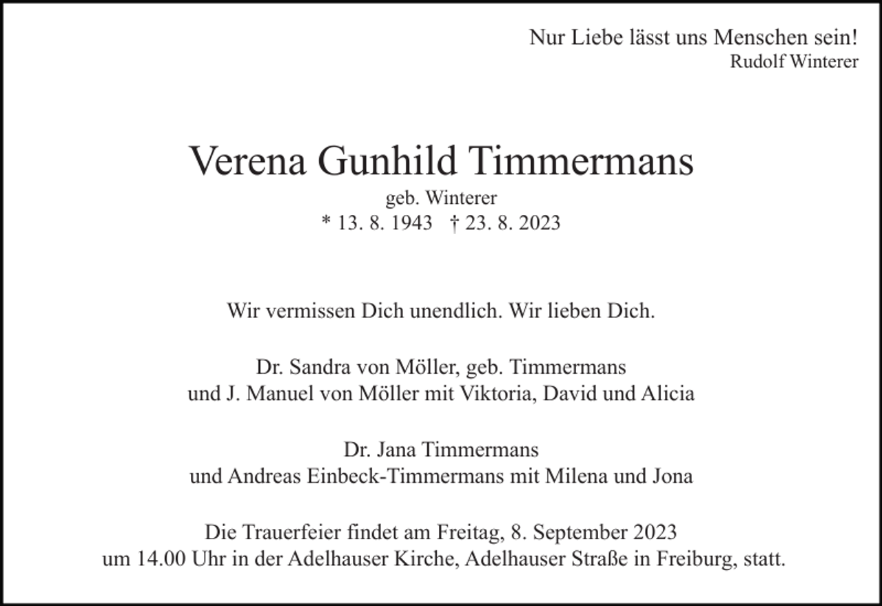 <p>Nur Liebe lässt uns Menschen sein!<br />Rudolf Winterer</p><p>Verena Gunhild Timmermans<br />geb. Winterer<br />* 13. 8. 1943 † 23. 8. 2023</p><p>Wir vermissen Dich unendlich. Wir lieben Dich.<br />Dr. Sandra von Möller, geb. Timmermans<br />und J. Manuel von Möller mit Viktoria, David und Alicia<br />Dr. Jana Timmermans<br />und Andreas Einbeck-Timmermans mit Milena und Jona<br />Die Trauerfeier findet am Freitag, 8. September 2023<br />um 14.00 Uhr in der Adelhauser Kirche, Adelhauser Straße in Freiburg, statt.</p>